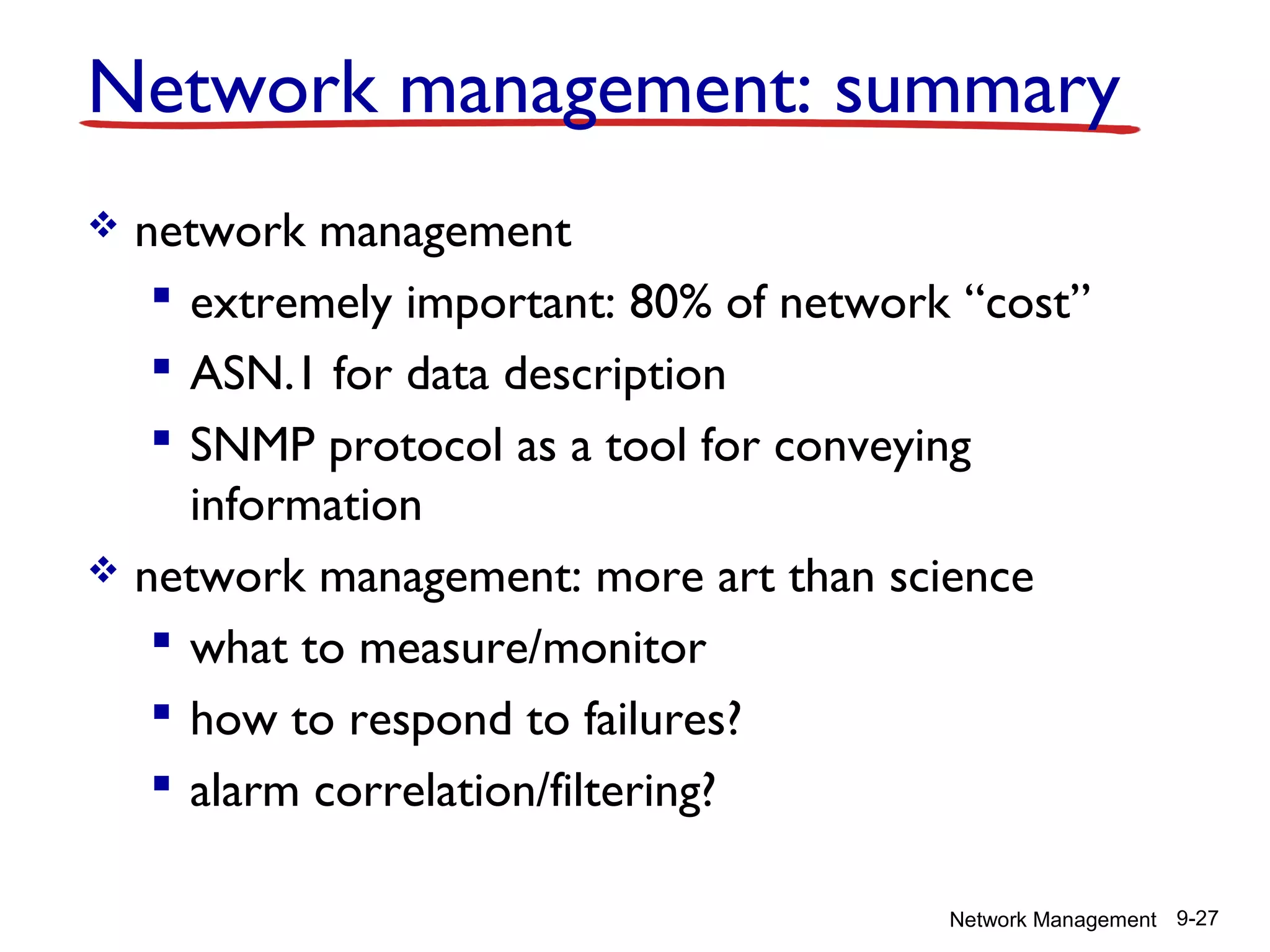 Network management: summary
network management
 extremely important: 80% of network “cost”
 ASN.1 for data description
 SNMP protocol as a tool for conveying
information
 network management: more art than science
 what to measure/monitor
 how to respond to failures?
 alarm correlation/filtering?


Network Management 9-27

 