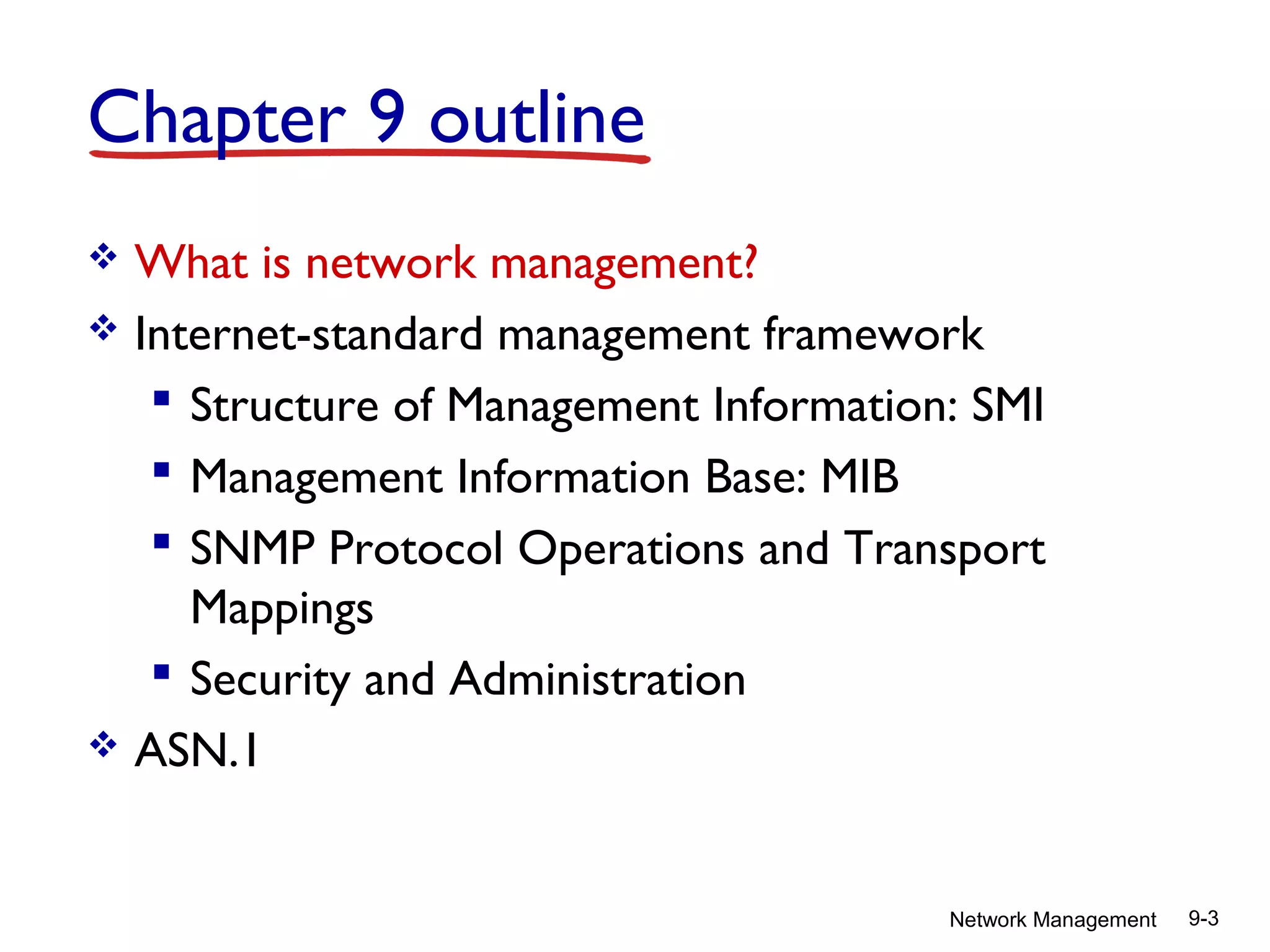 Chapter 9 outline
What is network management?
 Internet-standard management framework
 Structure of Management Information: SMI
 Management Information Base: MIB
 SNMP Protocol Operations and Transport
Mappings
 Security and Administration
 ASN.1


Network Management

9-3

 