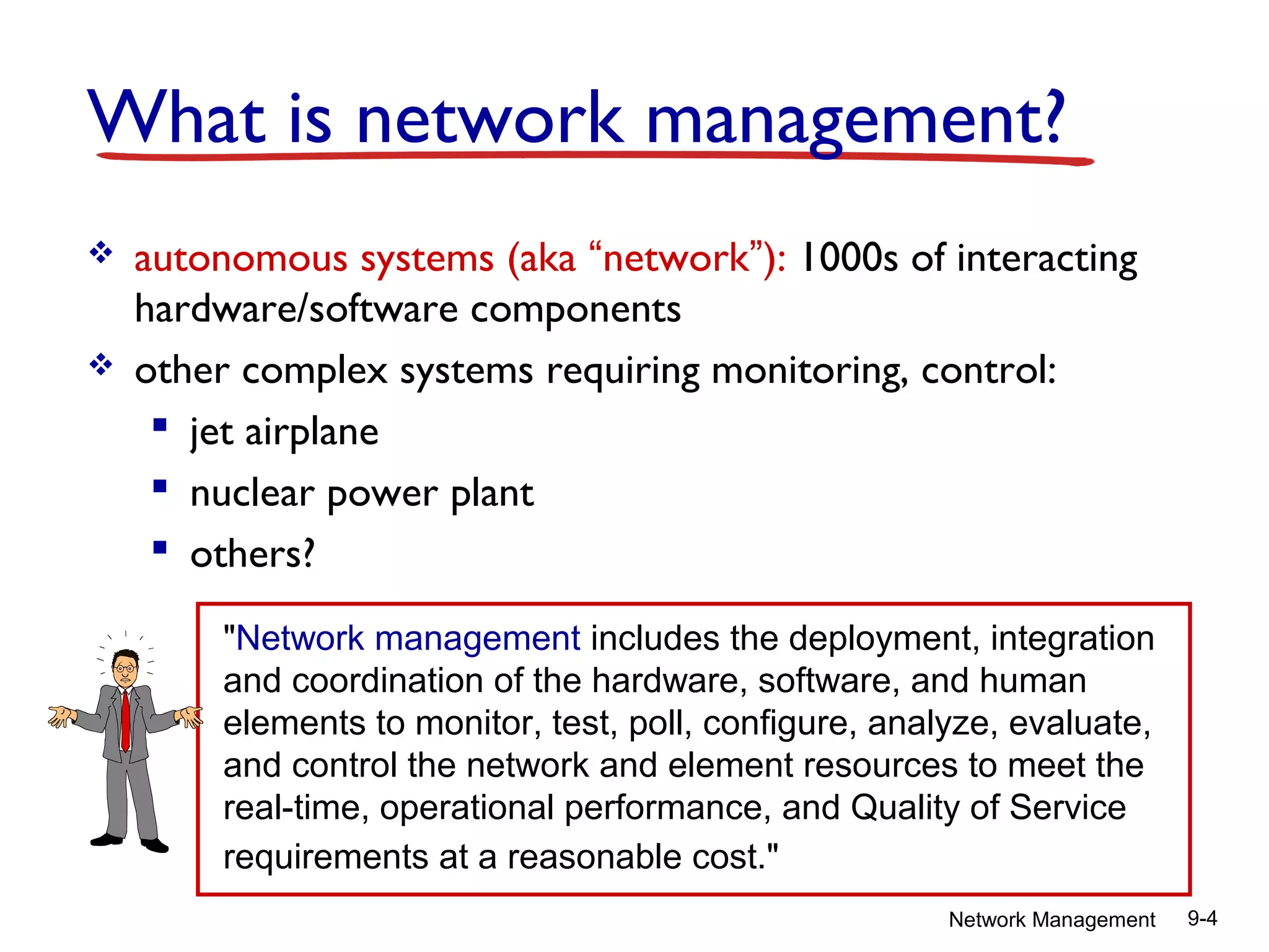 What is network management?




autonomous systems (aka “network”): 1000s of interacting
hardware/software components
other complex systems requiring monitoring, control:
 jet airplane
 nuclear power plant
 others?
"Network management includes the deployment, integration
and coordination of the hardware, software, and human
elements to monitor, test, poll, configure, analyze, evaluate,
and control the network and element resources to meet the
real-time, operational performance, and Quality of Service
requirements at a reasonable cost."
Network Management

9-4

 