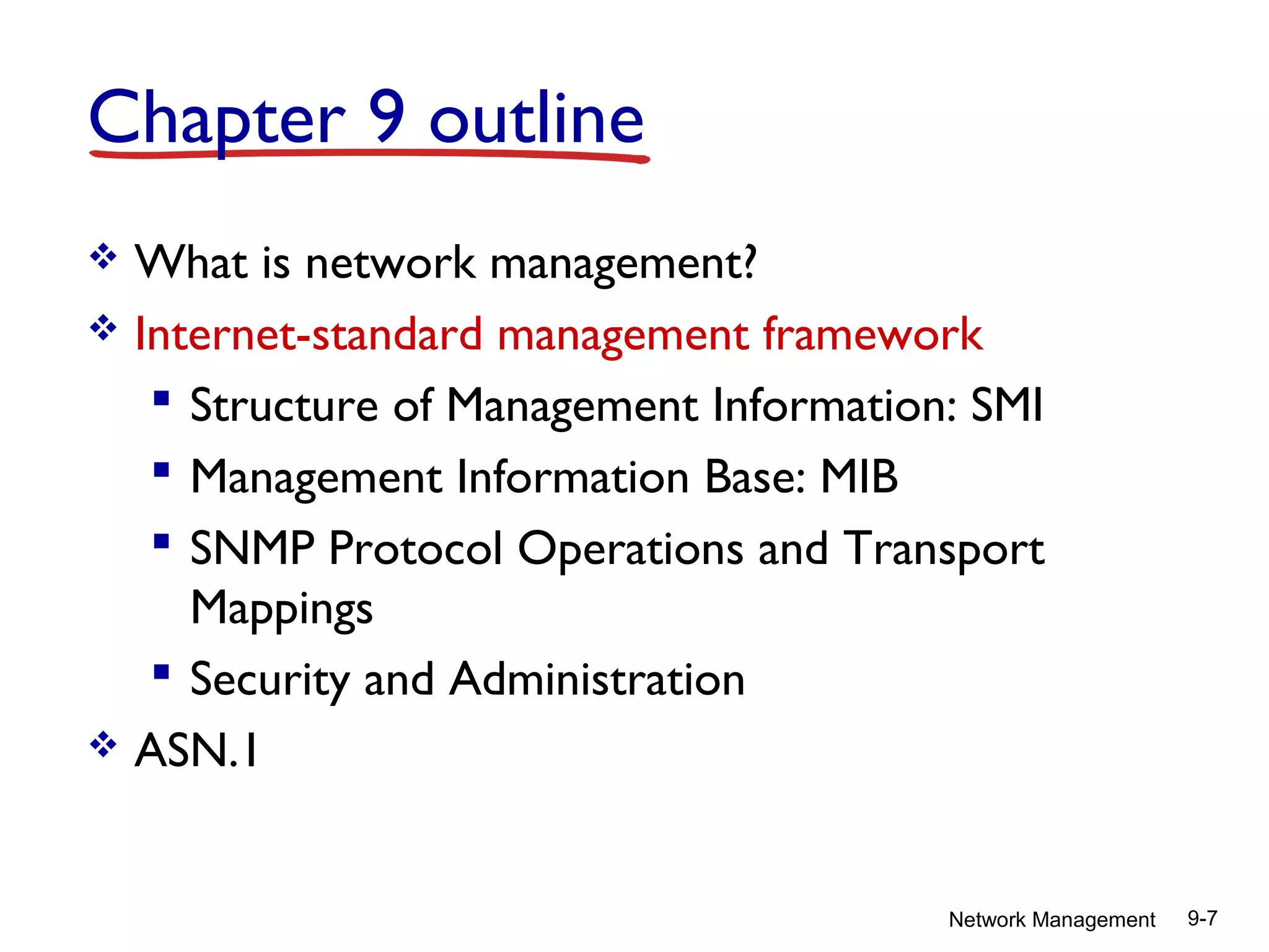 Chapter 9 outline
What is network management?
 Internet-standard management framework
 Structure of Management Information: SMI
 Management Information Base: MIB
 SNMP Protocol Operations and Transport
Mappings
 Security and Administration
 ASN.1


Network Management

9-7

 