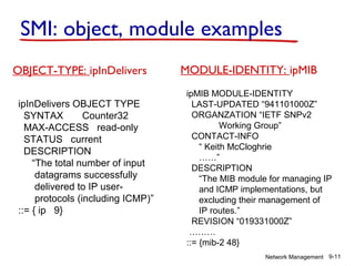 SMI: object, module examples
OBJECT-TYPE: ipInDelivers
ipInDelivers OBJECT TYPE
SYNTAX
Counter32
MAX-ACCESS read-only
STATUS current
DESCRIPTION
“The total number of input
datagrams successfully
delivered to IP userprotocols (including ICMP)”
::= { ip 9}

MODULE-IDENTITY: ipMIB
ipMIB MODULE-IDENTITY
LAST-UPDATED “941101000Z”
ORGANZATION “IETF SNPv2
Working Group”
CONTACT-INFO
“ Keith McCloghrie
……”
DESCRIPTION
“The MIB module for managing IP
and ICMP implementations, but
excluding their management of
IP routes.”
REVISION “019331000Z”
………
::= {mib-2 48}
Network Management 9-11

 