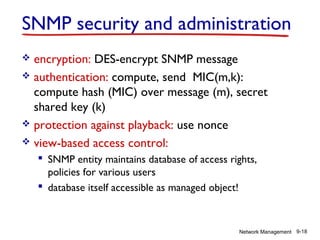 SNMP security and administration
encryption: DES-encrypt SNMP message
 authentication: compute, send MIC(m,k):
compute hash (MIC) over message (m), secret
shared key (k)
 protection against playback: use nonce
 view-based access control:


 SNMP entity maintains database of access rights,
policies for various users
 database itself accessible as managed object!

Network Management 9-18

 
