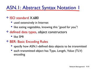 ASN.1: Abstract Syntax Notation 1


ISO standard X.680
 used extensively in Internet
 like eating vegetables, knowing this “good for you”!



defined data types, object constructors
 like SMI



BER: Basic Encoding Rules
 specify how ASN.1-defined data objects to be transmitted
 each transmitted object has Type, Length, Value (TLV)
encoding

Network Management 9-24

 