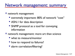 Network management: summary
network management
 extremely important: 80% of network “cost”
 ASN.1 for data description
 SNMP protocol as a tool for conveying
information
 network management: more art than science
 what to measure/monitor
 how to respond to failures?
 alarm correlation/filtering?


Network Management 9-27

 