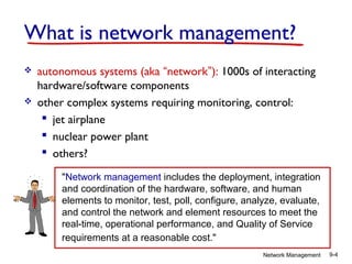 What is network management?




autonomous systems (aka “network”): 1000s of interacting
hardware/software components
other complex systems requiring monitoring, control:
 jet airplane
 nuclear power plant
 others?
"Network management includes the deployment, integration
and coordination of the hardware, software, and human
elements to monitor, test, poll, configure, analyze, evaluate,
and control the network and element resources to meet the
real-time, operational performance, and Quality of Service
requirements at a reasonable cost."
Network Management

9-4

 