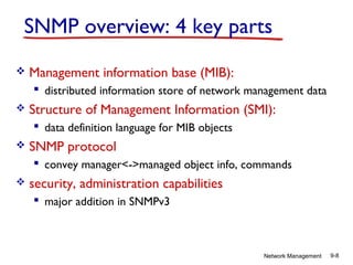 SNMP overview: 4 key parts


Management information base (MIB):
 distributed information store of network management data



Structure of Management Information (SMI):
 data definition language for MIB objects



SNMP protocol
 convey manager<->managed object info, commands



security, administration capabilities
 major addition in SNMPv3

Network Management

9-8

 