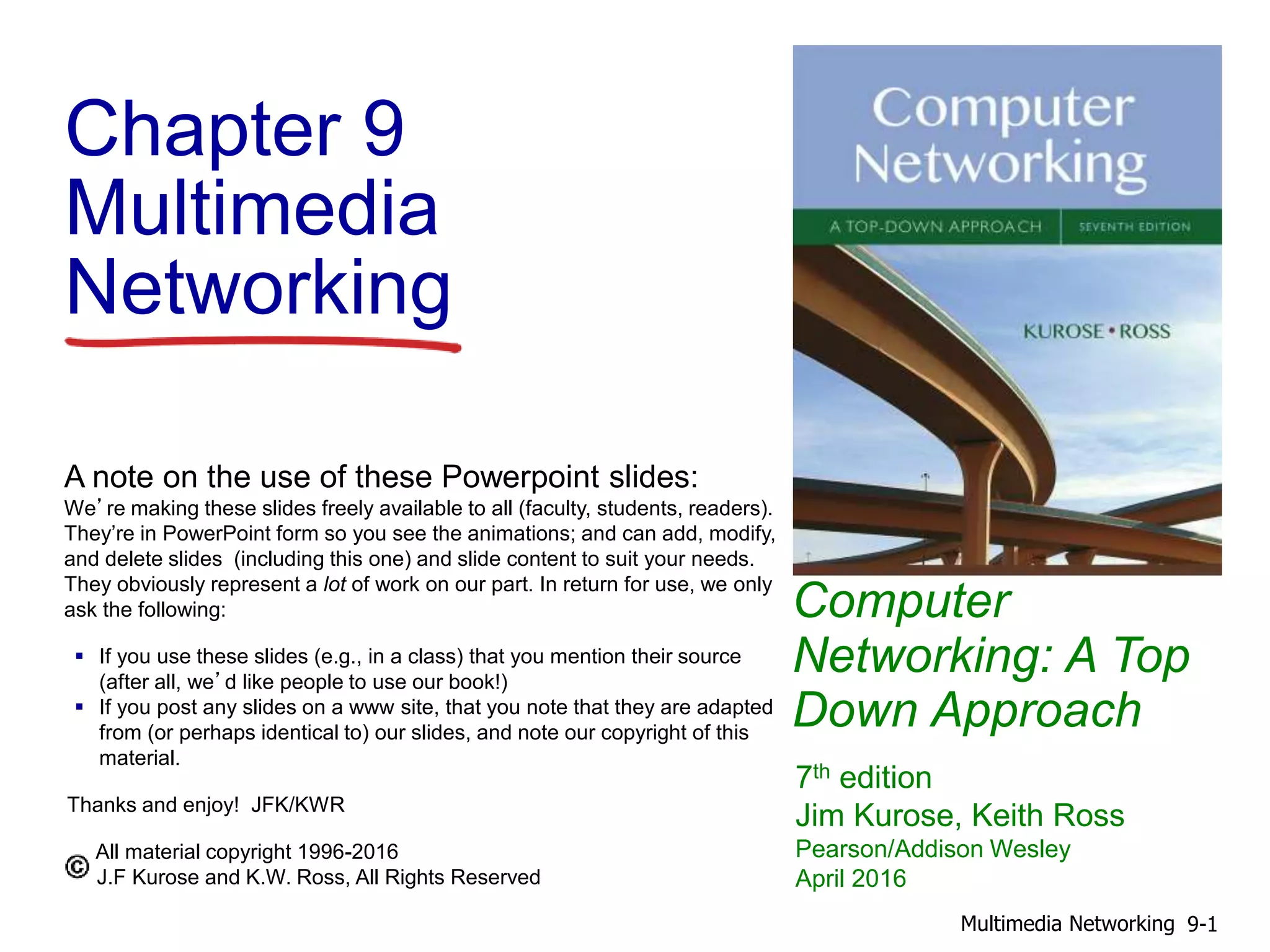 Computer
Networking: A Top
Down Approach
A note on the use of these Powerpoint slides:
We’re making these slides freely available to all (faculty, students, readers).
They’re in PowerPoint form so you see the animations; and can add, modify,
and delete slides (including this one) and slide content to suit your needs.
They obviously represent a lot of work on our part. In return for use, we only
ask the following:
 If you use these slides (e.g., in a class) that you mention their source
(after all, we’d like people to use our book!)
 If you post any slides on a www site, that you note that they are adapted
from (or perhaps identical to) our slides, and note our copyright of this
material.
Thanks and enjoy! JFK/KWR
All material copyright 1996-2016
J.F Kurose and K.W. Ross, All Rights Reserved
7th edition
Jim Kurose, Keith Ross
Pearson/Addison Wesley
April 2016
Chapter 9
Multimedia
Networking
9-1Multimedia Networking
 