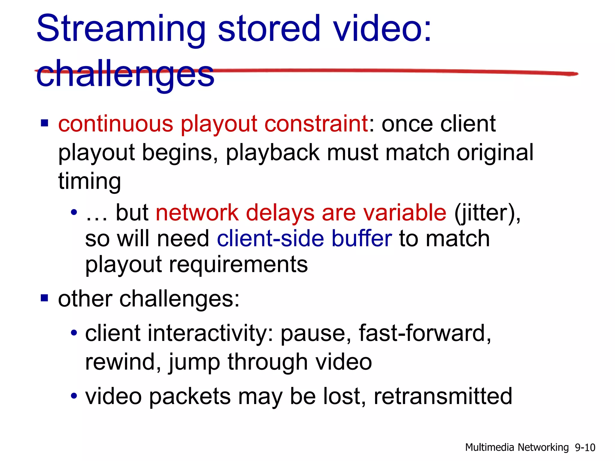 Streaming stored video:
challenges
 continuous playout constraint: once client
playout begins, playback must match original
timing
• … but network delays are variable (jitter),
so will need client-side buffer to match
playout requirements
 other challenges:
• client interactivity: pause, fast-forward,
rewind, jump through video
• video packets may be lost, retransmitted
9-10Multimedia Networking
 