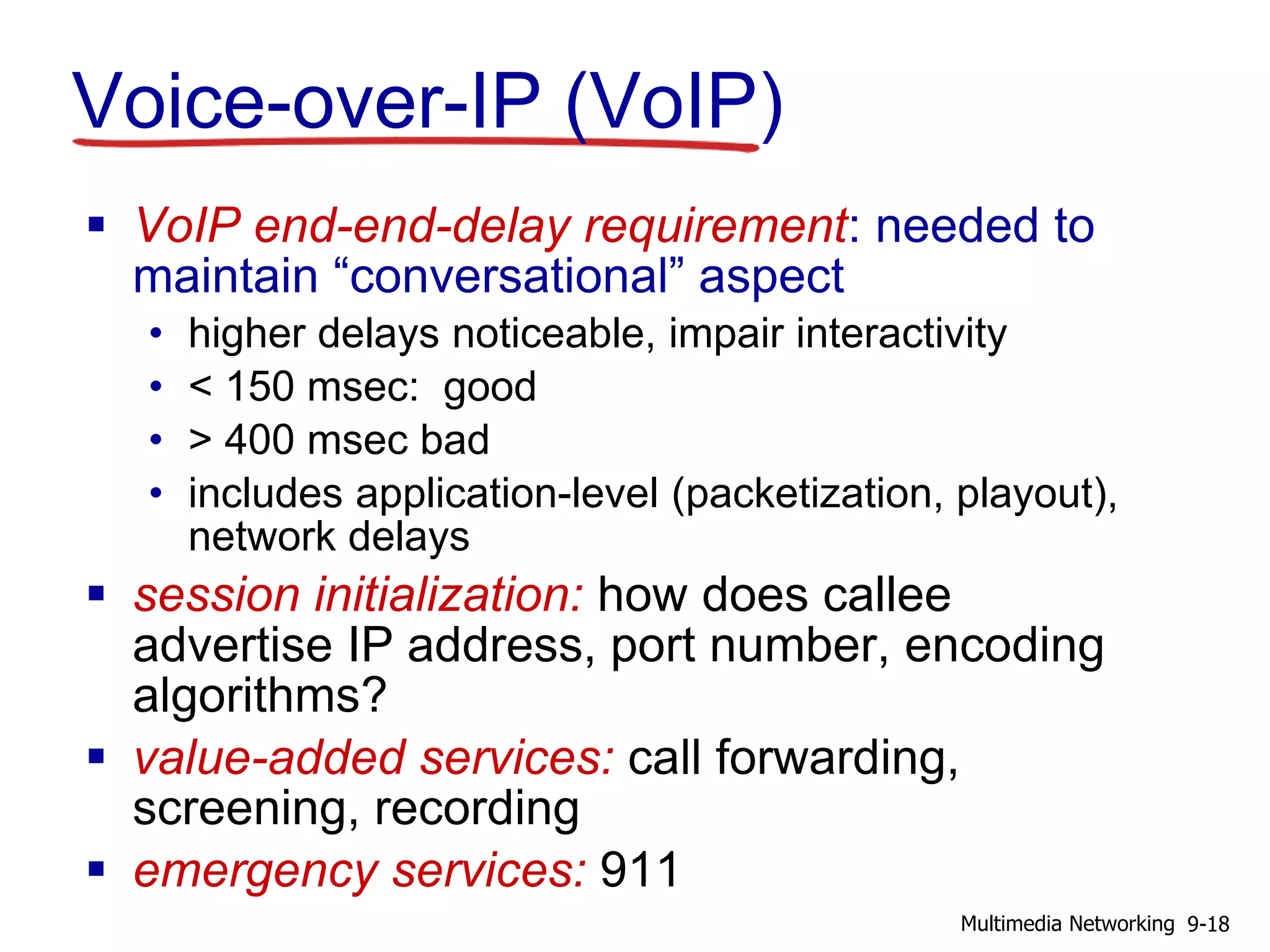 Voice-over-IP (VoIP)
 VoIP end-end-delay requirement: needed to
maintain “conversational” aspect
• higher delays noticeable, impair interactivity
• < 150 msec: good
• > 400 msec bad
• includes application-level (packetization, playout),
network delays
 session initialization: how does callee
advertise IP address, port number, encoding
algorithms?
 value-added services: call forwarding,
screening, recording
 emergency services: 911
9-18Multimedia Networking
 