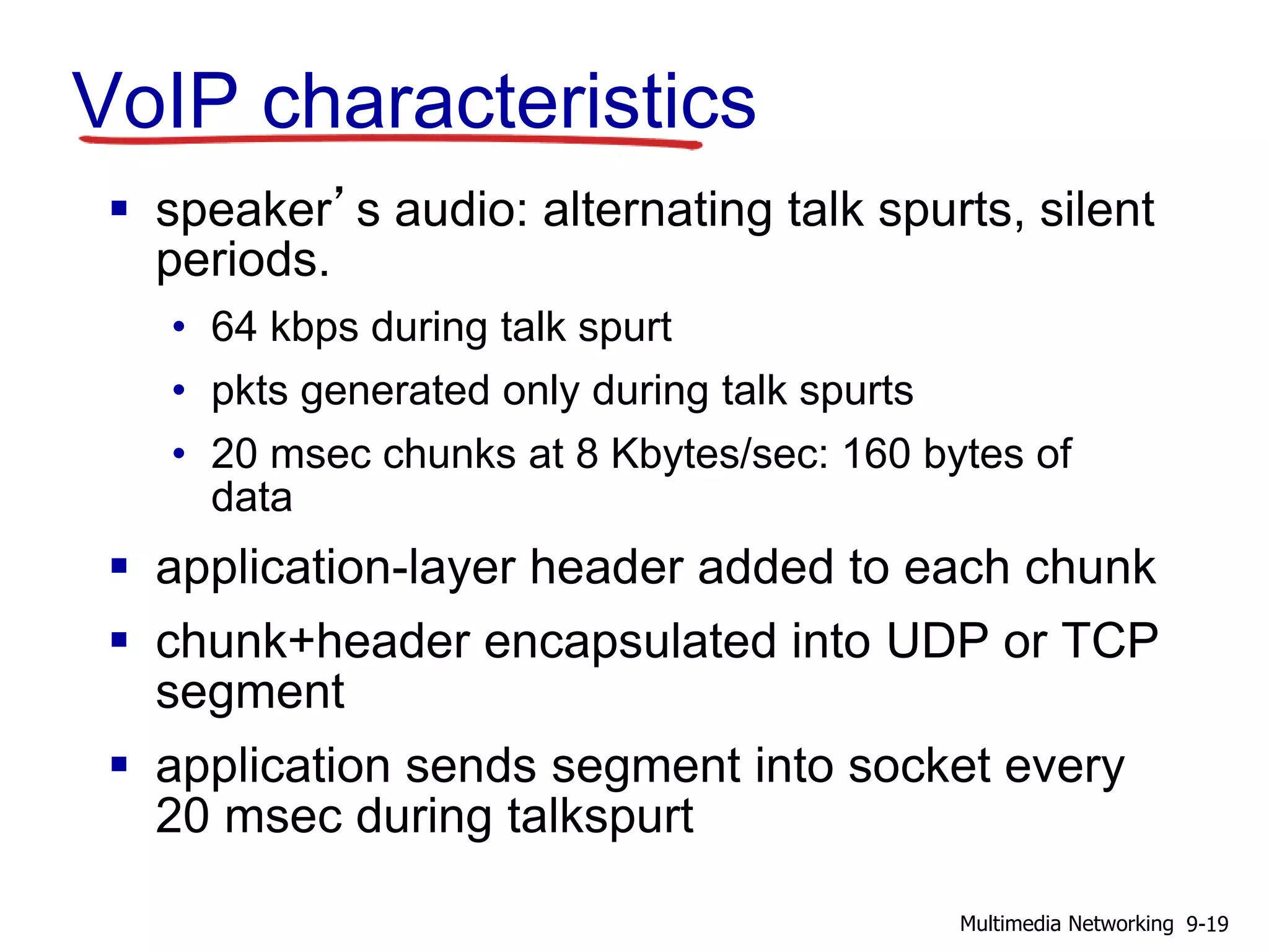 VoIP characteristics
 speaker’s audio: alternating talk spurts, silent
periods.
• 64 kbps during talk spurt
• pkts generated only during talk spurts
• 20 msec chunks at 8 Kbytes/sec: 160 bytes of
data
 application-layer header added to each chunk
 chunk+header encapsulated into UDP or TCP
segment
 application sends segment into socket every
20 msec during talkspurt
9-19Multimedia Networking
 