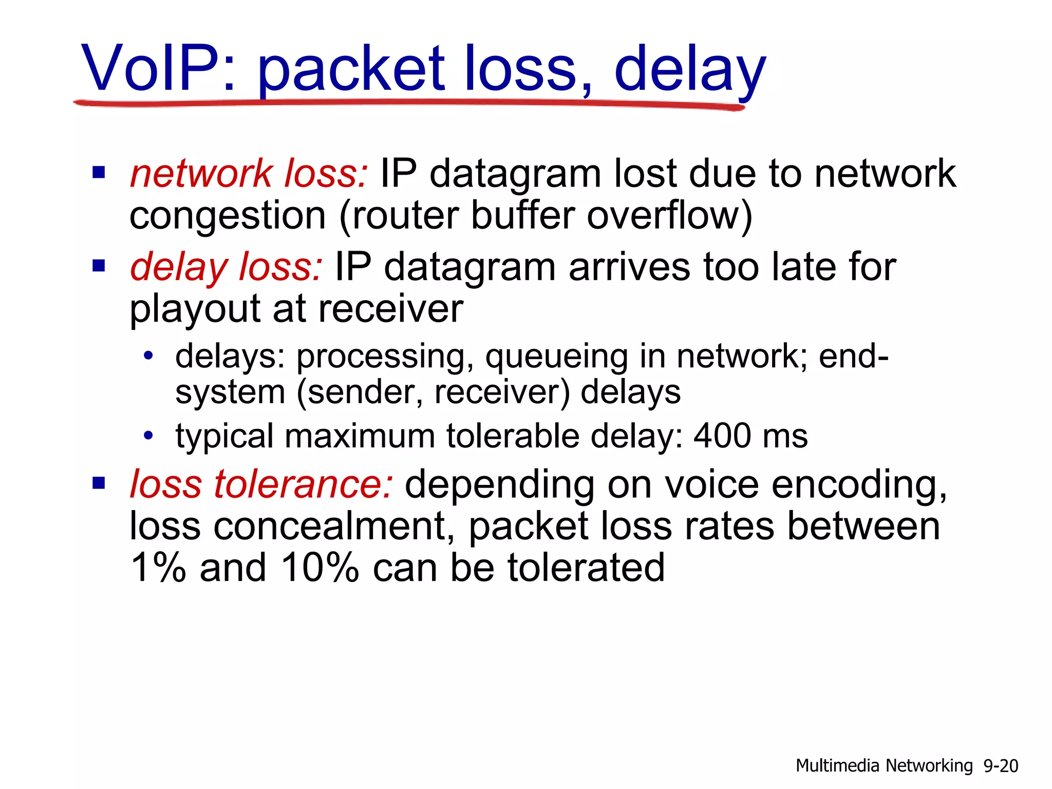 VoIP: packet loss, delay
 network loss: IP datagram lost due to network
congestion (router buffer overflow)
 delay loss: IP datagram arrives too late for
playout at receiver
• delays: processing, queueing in network; end-
system (sender, receiver) delays
• typical maximum tolerable delay: 400 ms
 loss tolerance: depending on voice encoding,
loss concealment, packet loss rates between
1% and 10% can be tolerated
9-20Multimedia Networking
 