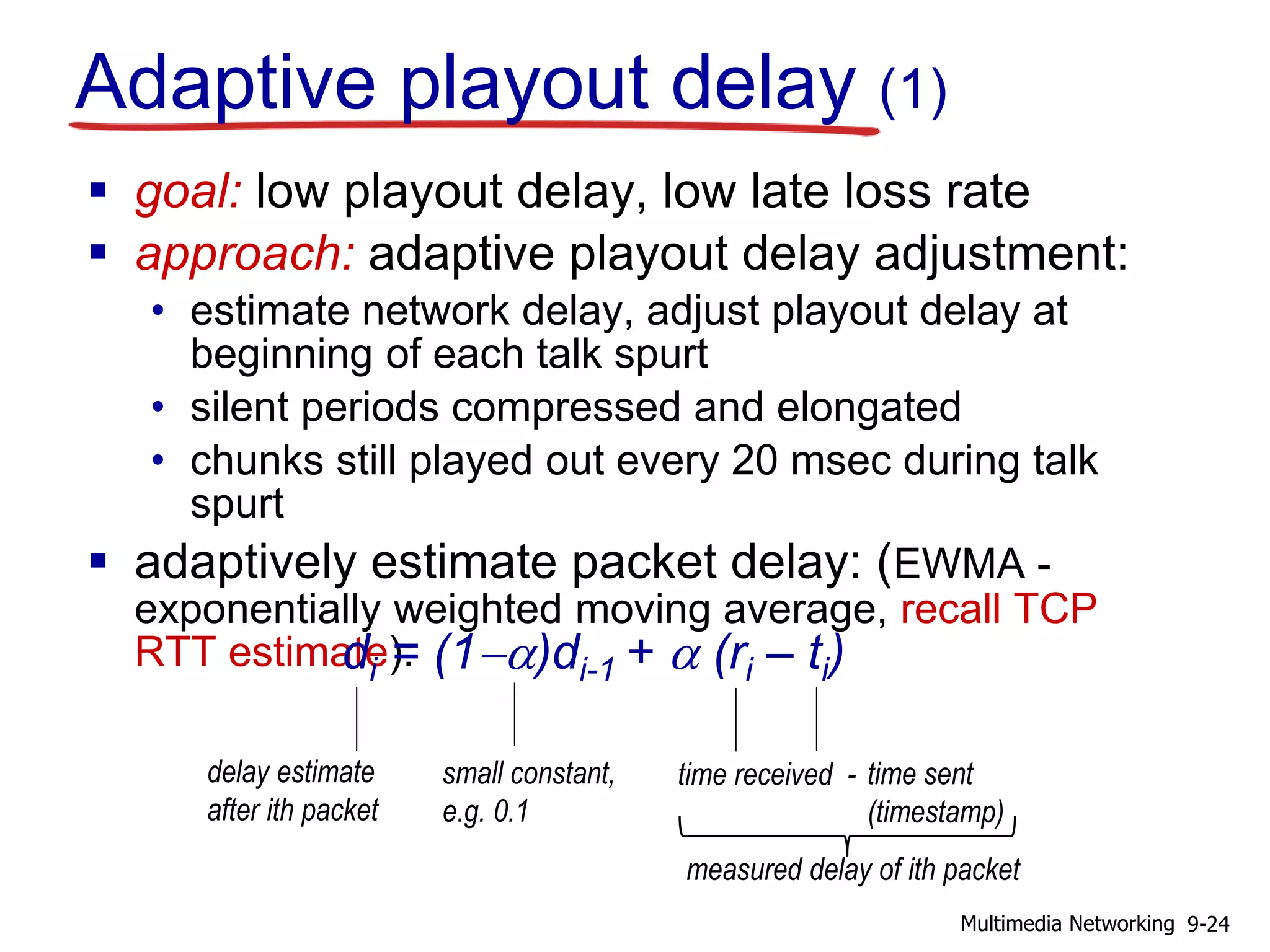 Adaptive playout delay (1)
 goal: low playout delay, low late loss rate
 approach: adaptive playout delay adjustment:
• estimate network delay, adjust playout delay at
beginning of each talk spurt
• silent periods compressed and elongated
• chunks still played out every 20 msec during talk
spurt
 adaptively estimate packet delay: (EWMA -
exponentially weighted moving average, recall TCP
RTT estimate):di = (1-a)di-1 + a (ri – ti)
delay estimate
after ith packet
small constant,
e.g. 0.1
time received - time sent
(timestamp)
measured delay of ith packet
9-24Multimedia Networking
 