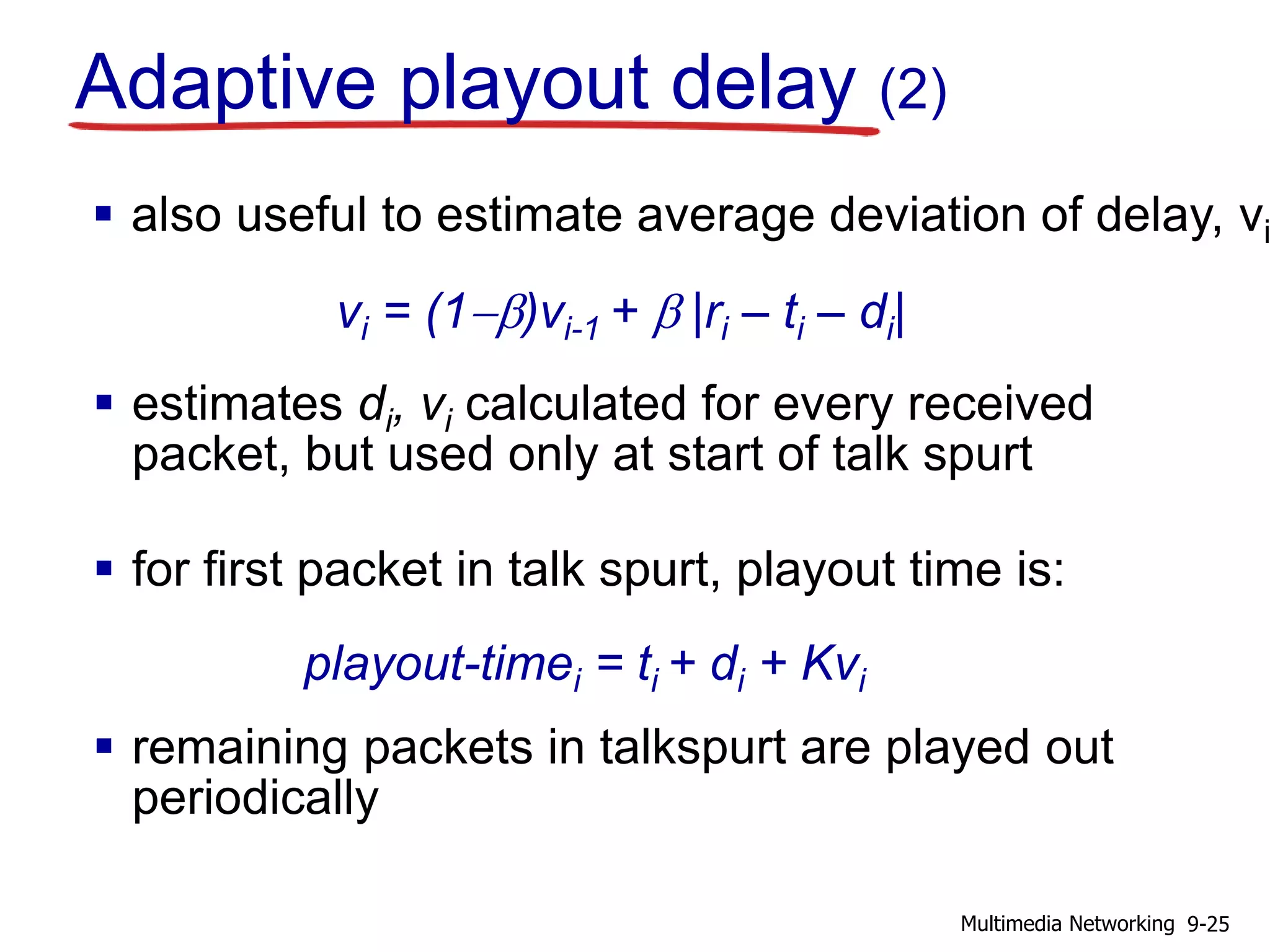  also useful to estimate average deviation of delay, vi
 estimates di, vi calculated for every received
packet, but used only at start of talk spurt
 for first packet in talk spurt, playout time is:
 remaining packets in talkspurt are played out
periodically
vi = (1-b)vi-1 + b |ri – ti – di|
playout-timei = ti + di + Kvi
Adaptive playout delay (2)
9-25Multimedia Networking
 
