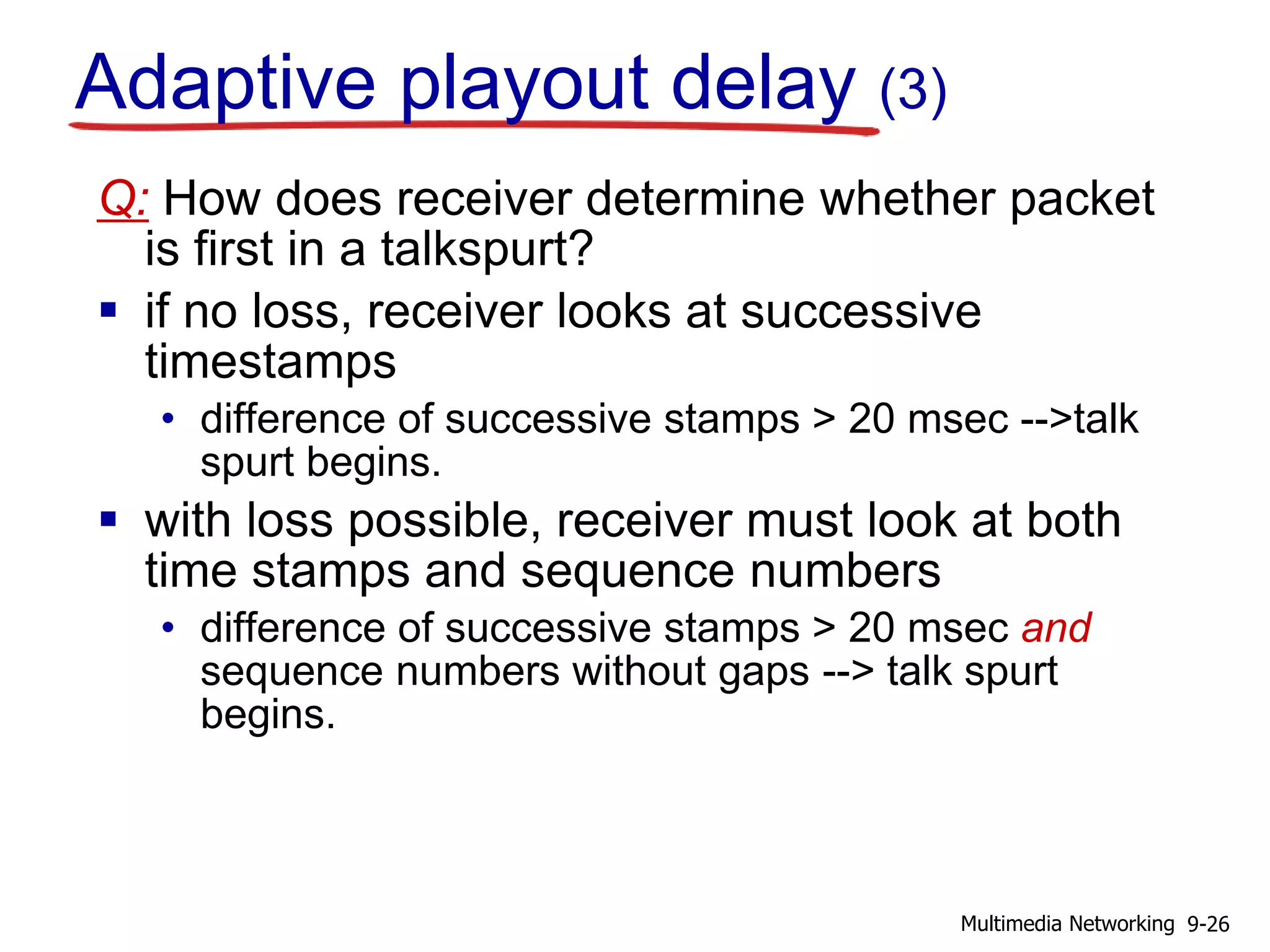 Q: How does receiver determine whether packet
is first in a talkspurt?
 if no loss, receiver looks at successive
timestamps
• difference of successive stamps > 20 msec -->talk
spurt begins.
 with loss possible, receiver must look at both
time stamps and sequence numbers
• difference of successive stamps > 20 msec and
sequence numbers without gaps --> talk spurt
begins.
Adaptive playout delay (3)
9-26Multimedia Networking
 