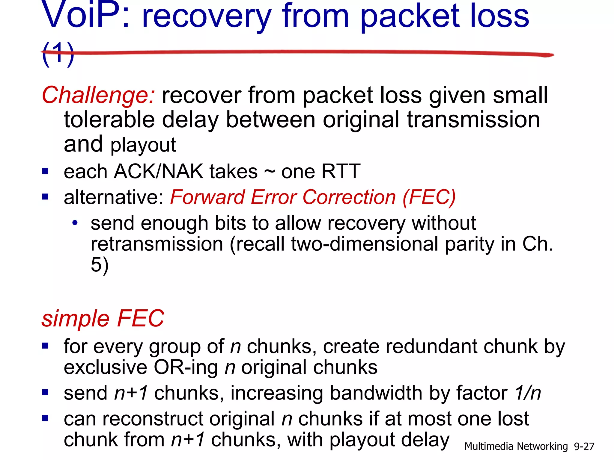 VoiP: recovery from packet loss
(1)
Challenge: recover from packet loss given small
tolerable delay between original transmission
and playout
 each ACK/NAK takes ~ one RTT
 alternative: Forward Error Correction (FEC)
• send enough bits to allow recovery without
retransmission (recall two-dimensional parity in Ch.
5)
simple FEC
 for every group of n chunks, create redundant chunk by
exclusive OR-ing n original chunks
 send n+1 chunks, increasing bandwidth by factor 1/n
 can reconstruct original n chunks if at most one lost
chunk from n+1 chunks, with playout delay 9-27Multimedia Networking
 
