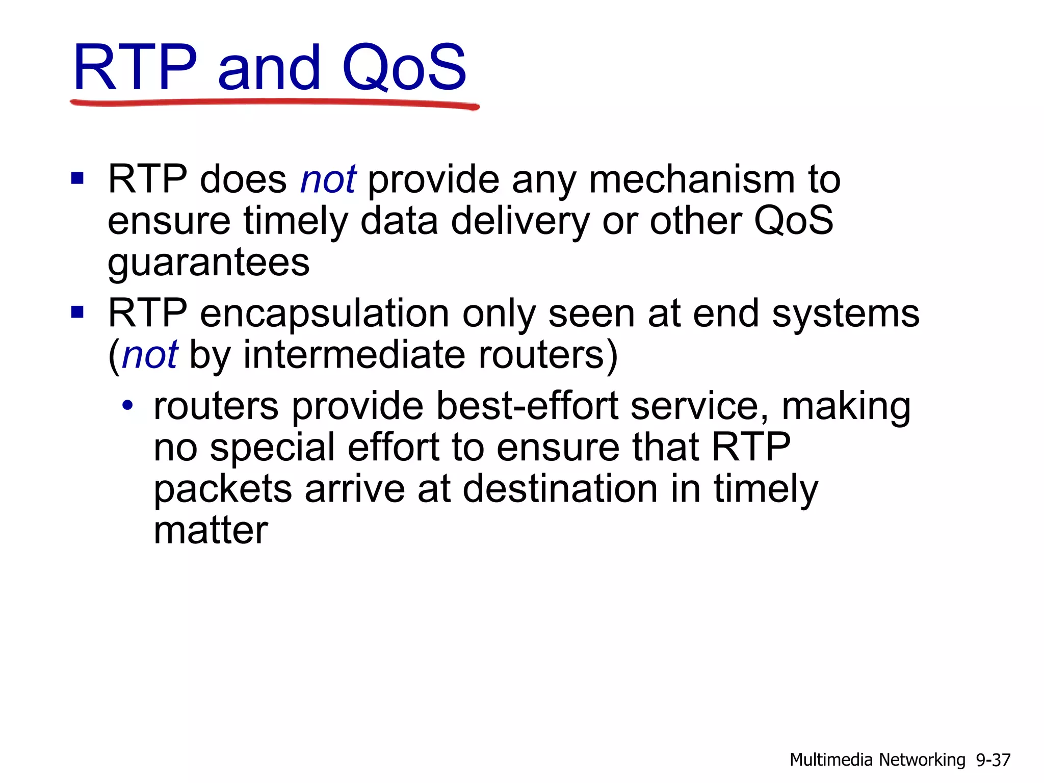 RTP and QoS
 RTP does not provide any mechanism to
ensure timely data delivery or other QoS
guarantees
 RTP encapsulation only seen at end systems
(not by intermediate routers)
• routers provide best-effort service, making
no special effort to ensure that RTP
packets arrive at destination in timely
matter
9-37Multimedia Networking
 