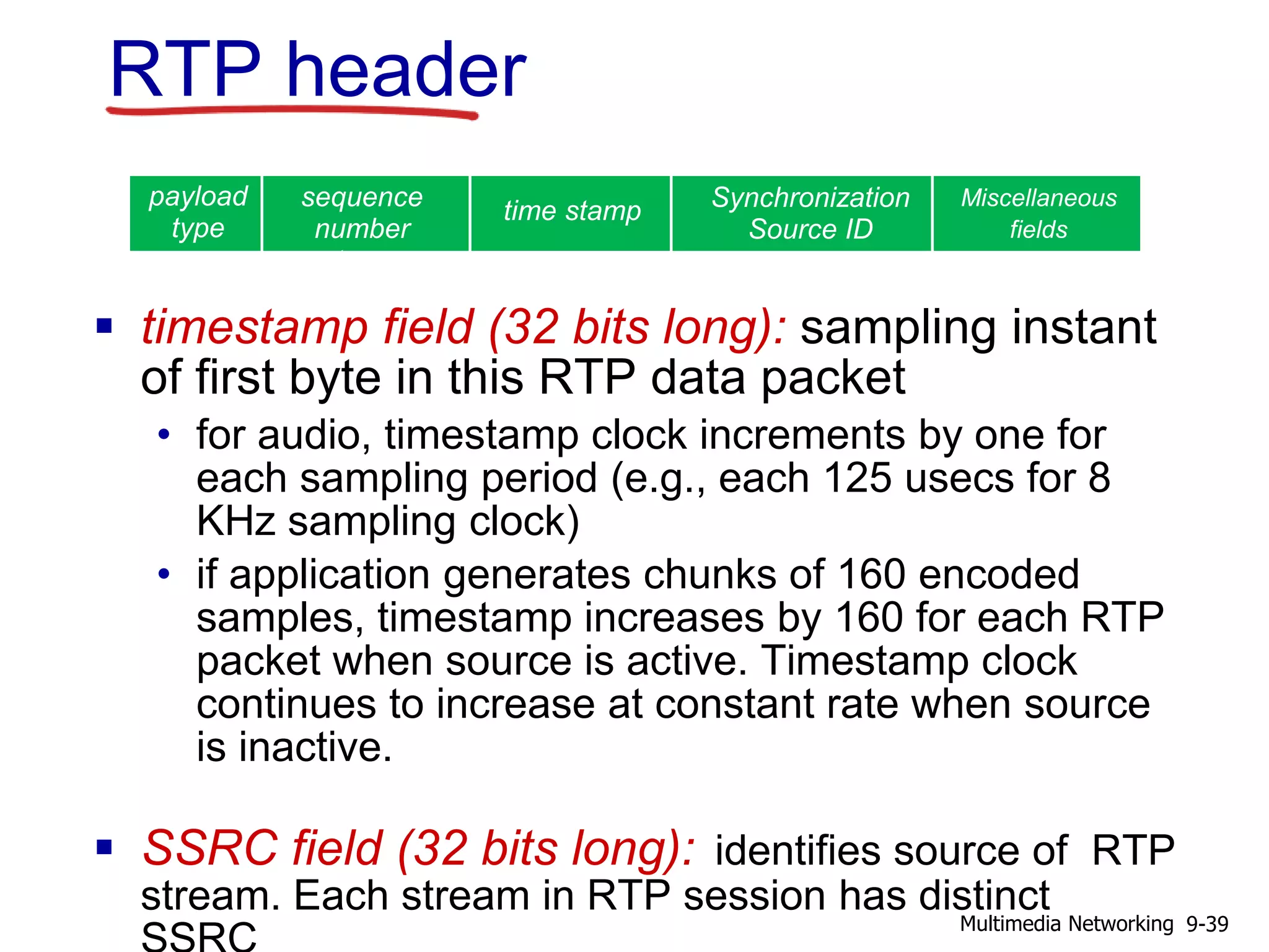  timestamp field (32 bits long): sampling instant
of first byte in this RTP data packet
• for audio, timestamp clock increments by one for
each sampling period (e.g., each 125 usecs for 8
KHz sampling clock)
• if application generates chunks of 160 encoded
samples, timestamp increases by 160 for each RTP
packet when source is active. Timestamp clock
continues to increase at constant rate when source
is inactive.
 SSRC field (32 bits long): identifies source of RTP
stream. Each stream in RTP session has distinct
RTP header
payload
type
sequence
number
type
time stamp Synchronization
Source ID
Miscellaneous
fields
9-39Multimedia Networking
 