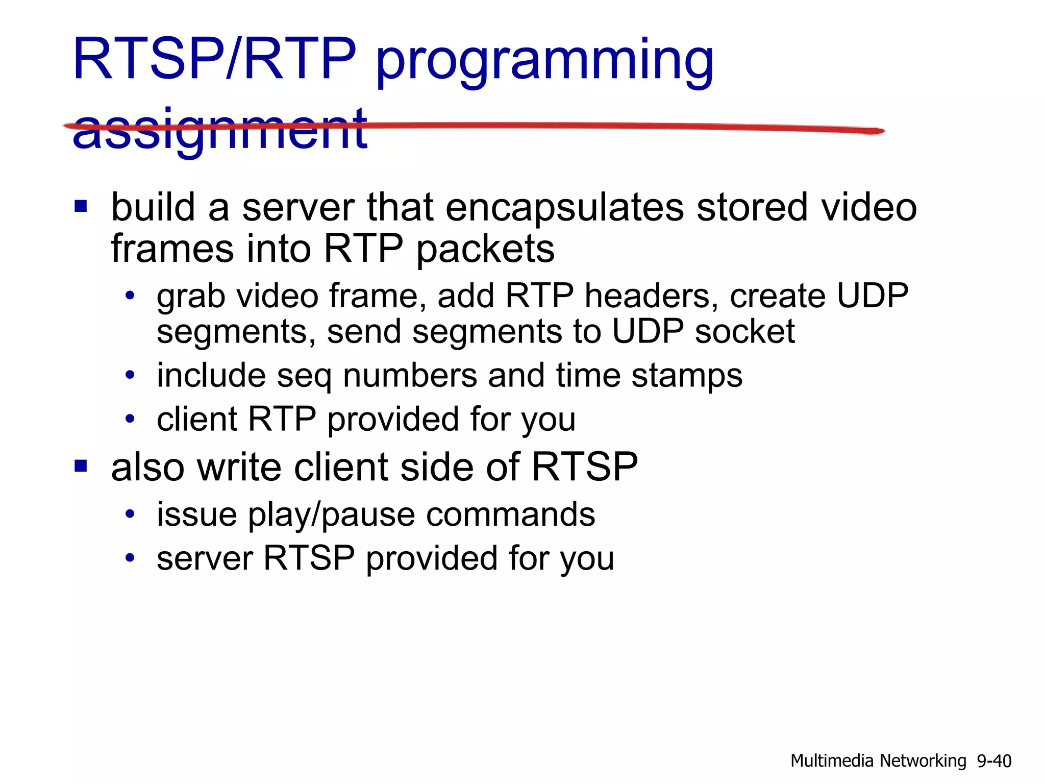 RTSP/RTP programming
assignment
 build a server that encapsulates stored video
frames into RTP packets
• grab video frame, add RTP headers, create UDP
segments, send segments to UDP socket
• include seq numbers and time stamps
• client RTP provided for you
 also write client side of RTSP
• issue play/pause commands
• server RTSP provided for you
9-40Multimedia Networking
 