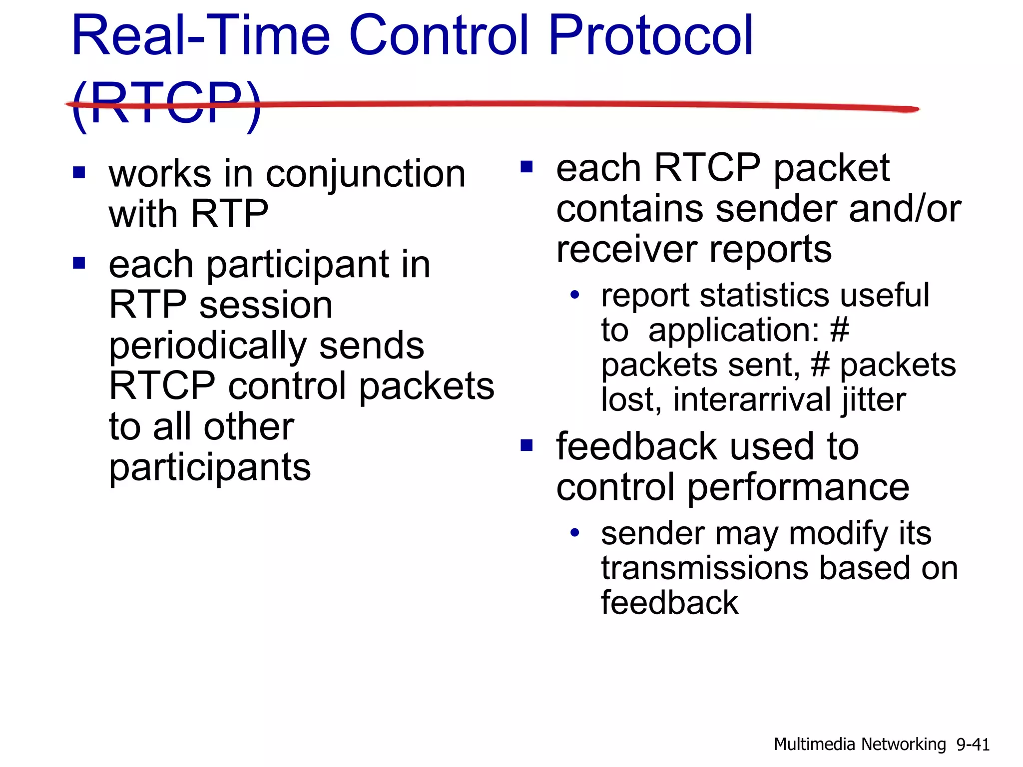 Real-Time Control Protocol
(RTCP)
 works in conjunction
with RTP
 each participant in
RTP session
periodically sends
RTCP control packets
to all other
participants
 each RTCP packet
contains sender and/or
receiver reports
• report statistics useful
to application: #
packets sent, # packets
lost, interarrival jitter
 feedback used to
control performance
• sender may modify its
transmissions based on
feedback
9-41Multimedia Networking
 