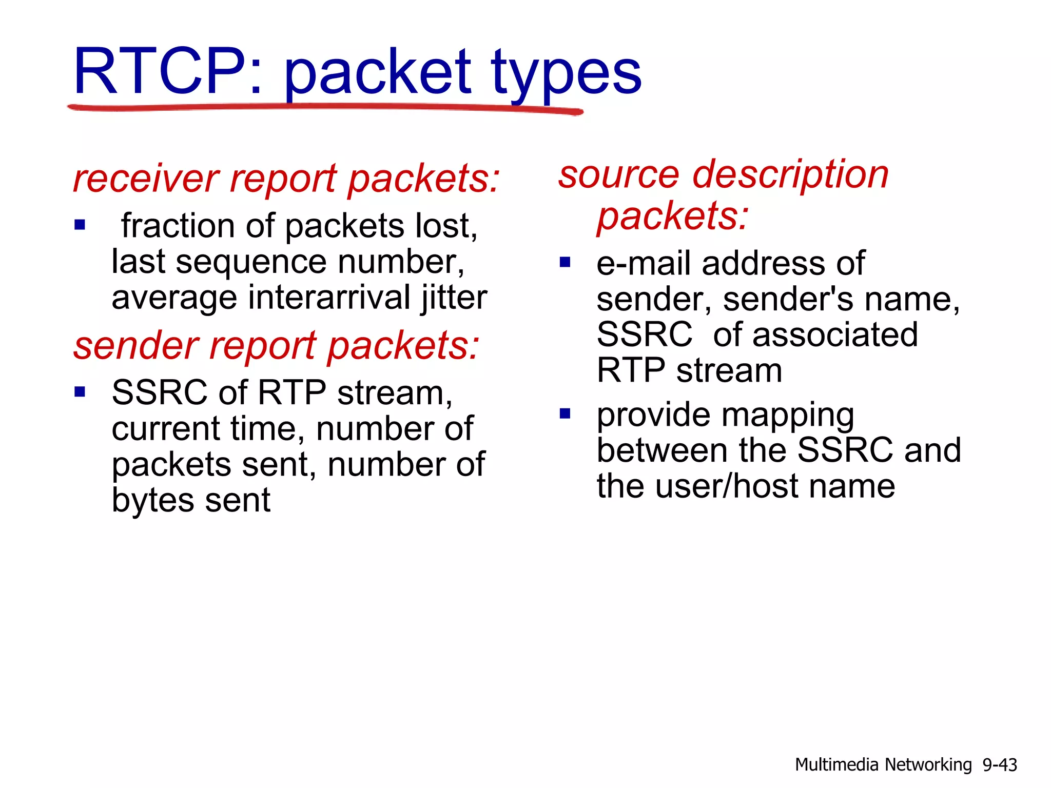 RTCP: packet types
receiver report packets:
 fraction of packets lost,
last sequence number,
average interarrival jitter
sender report packets:
 SSRC of RTP stream,
current time, number of
packets sent, number of
bytes sent
source description
packets:
 e-mail address of
sender, sender's name,
SSRC of associated
RTP stream
 provide mapping
between the SSRC and
the user/host name
9-43Multimedia Networking
 