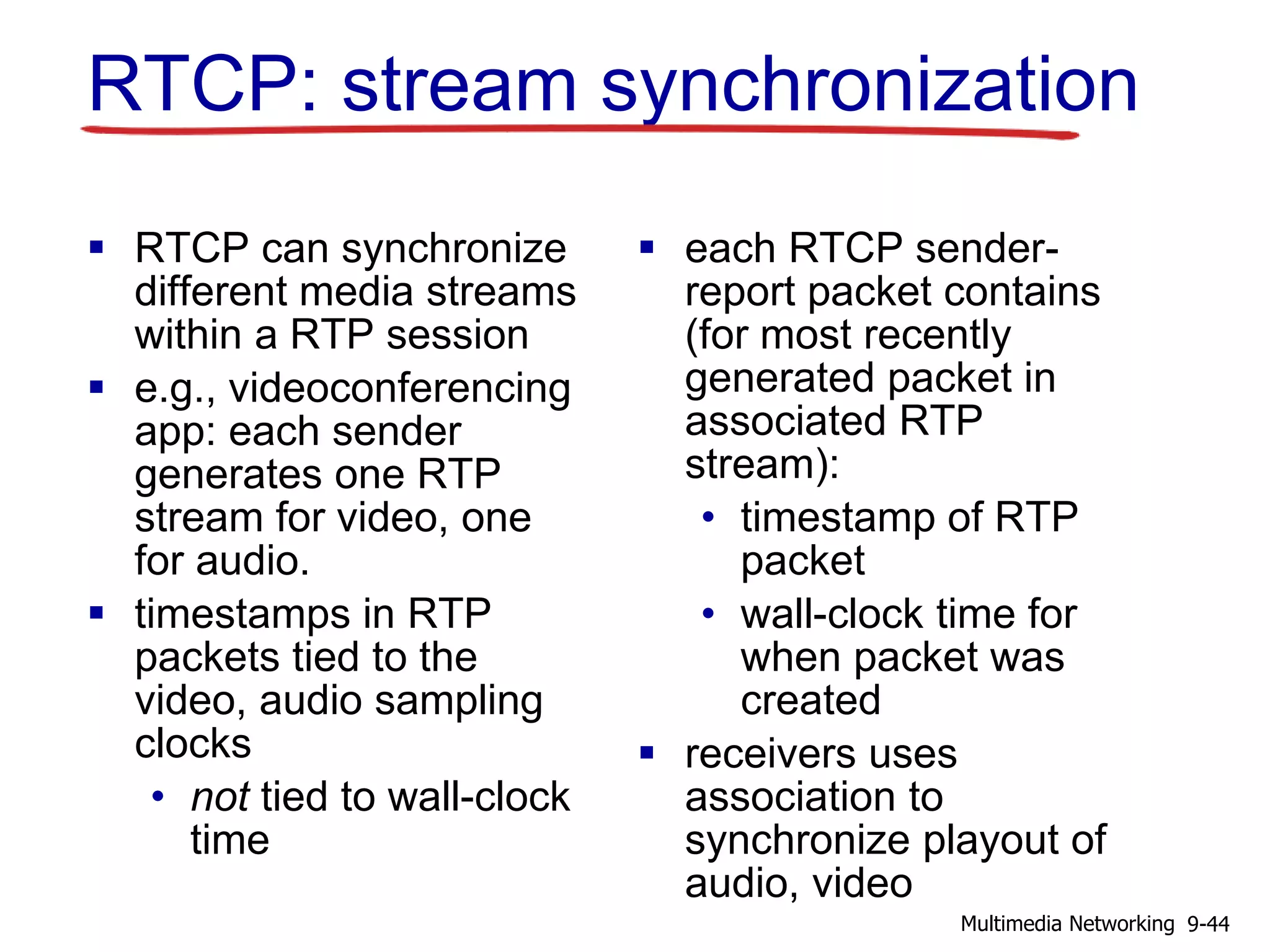 RTCP: stream synchronization
 RTCP can synchronize
different media streams
within a RTP session
 e.g., videoconferencing
app: each sender
generates one RTP
stream for video, one
for audio.
 timestamps in RTP
packets tied to the
video, audio sampling
clocks
• not tied to wall-clock
time
 each RTCP sender-
report packet contains
(for most recently
generated packet in
associated RTP
stream):
• timestamp of RTP
packet
• wall-clock time for
when packet was
created
 receivers uses
association to
synchronize playout of
audio, video
9-44Multimedia Networking
 
