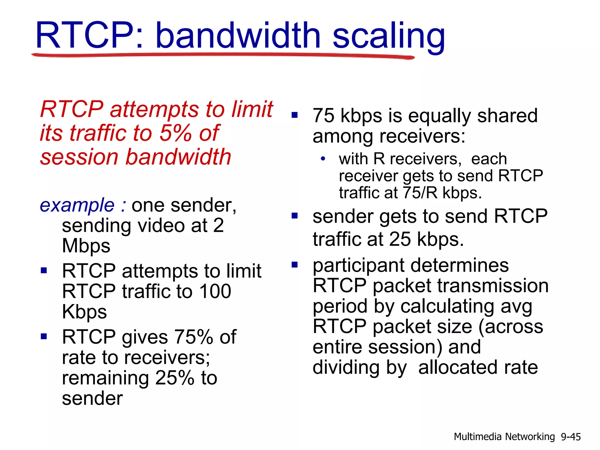 RTCP: bandwidth scaling
RTCP attempts to limit
its traffic to 5% of
session bandwidth
example : one sender,
sending video at 2
Mbps
 RTCP attempts to limit
RTCP traffic to 100
Kbps
 RTCP gives 75% of
rate to receivers;
remaining 25% to
sender
 75 kbps is equally shared
among receivers:
• with R receivers, each
receiver gets to send RTCP
traffic at 75/R kbps.
 sender gets to send RTCP
traffic at 25 kbps.
 participant determines
RTCP packet transmission
period by calculating avg
RTCP packet size (across
entire session) and
dividing by allocated rate
9-45Multimedia Networking
 