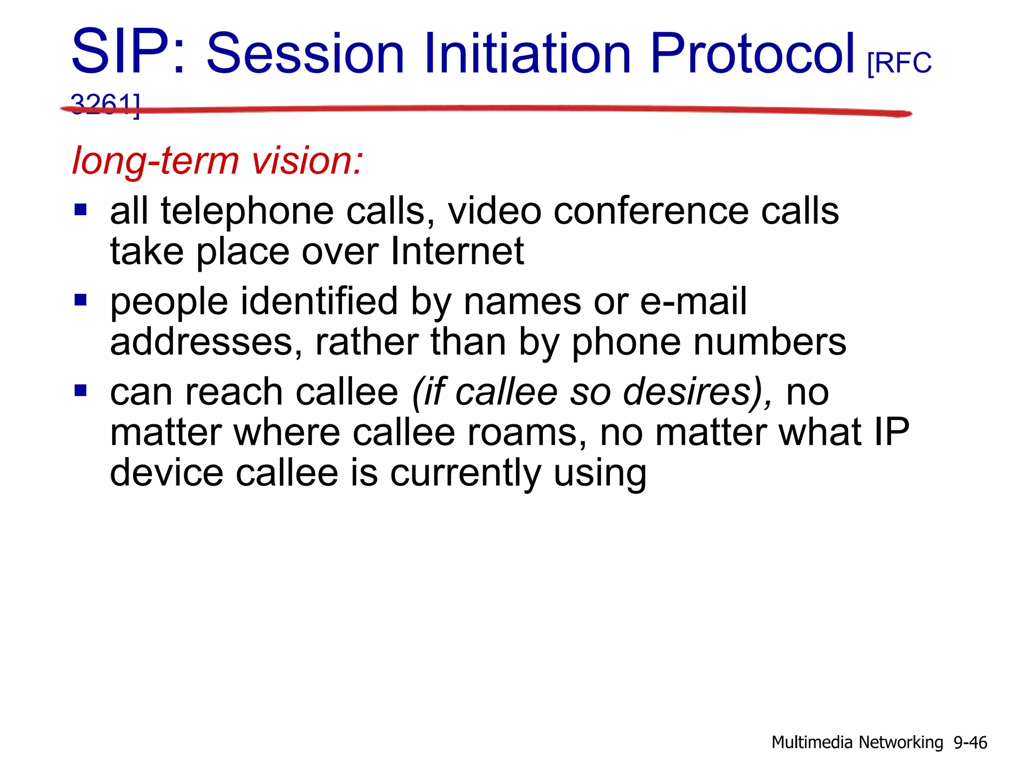 SIP: Session Initiation Protocol [RFC
3261]
long-term vision:
 all telephone calls, video conference calls
take place over Internet
 people identified by names or e-mail
addresses, rather than by phone numbers
 can reach callee (if callee so desires), no
matter where callee roams, no matter what IP
device callee is currently using
9-46Multimedia Networking
 