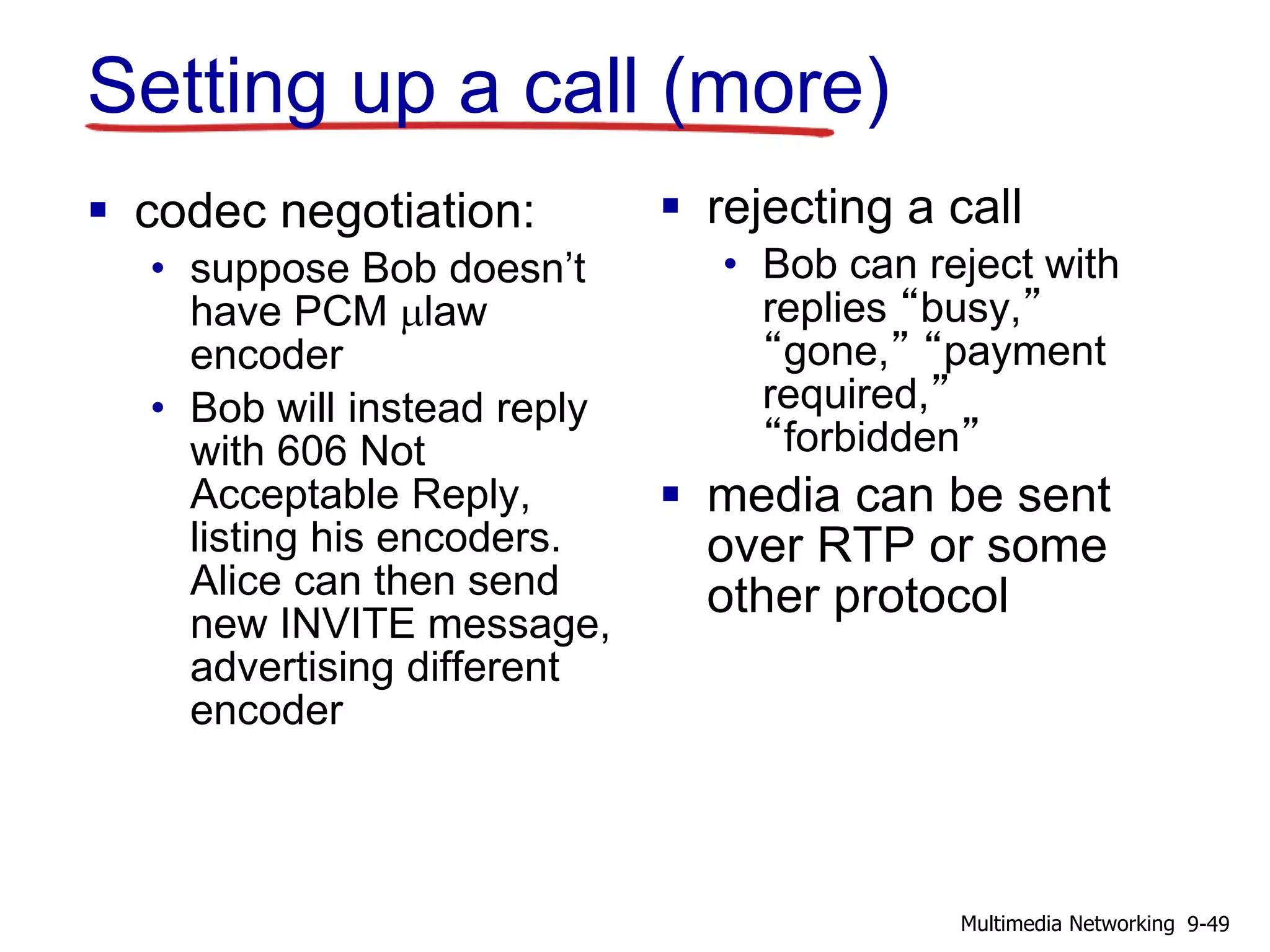 Setting up a call (more)
 codec negotiation:
• suppose Bob doesn’t
have PCM mlaw
encoder
• Bob will instead reply
with 606 Not
Acceptable Reply,
listing his encoders.
Alice can then send
new INVITE message,
advertising different
encoder
 rejecting a call
• Bob can reject with
replies “busy,”
“gone,” “payment
required,”
“forbidden”
 media can be sent
over RTP or some
other protocol
9-49Multimedia Networking
 
