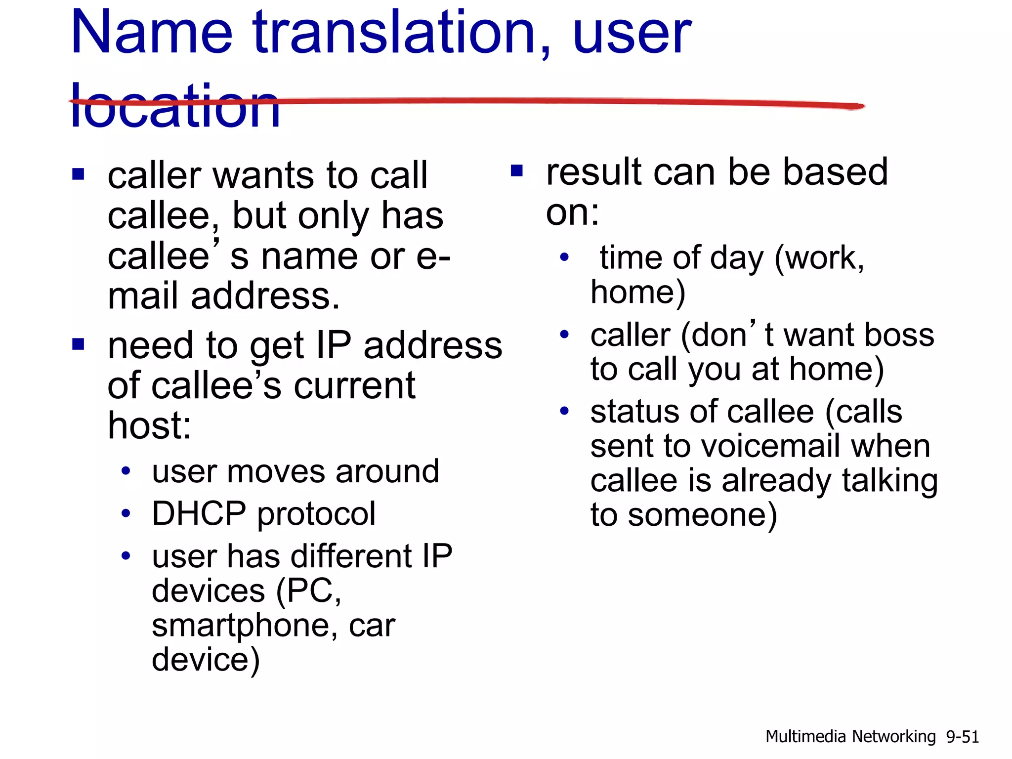 Name translation, user
location
 caller wants to call
callee, but only has
callee’s name or e-
mail address.
 need to get IP address
of callee’s current
host:
• user moves around
• DHCP protocol
• user has different IP
devices (PC,
smartphone, car
device)
 result can be based
on:
• time of day (work,
home)
• caller (don’t want boss
to call you at home)
• status of callee (calls
sent to voicemail when
callee is already talking
to someone)
9-51Multimedia Networking
 