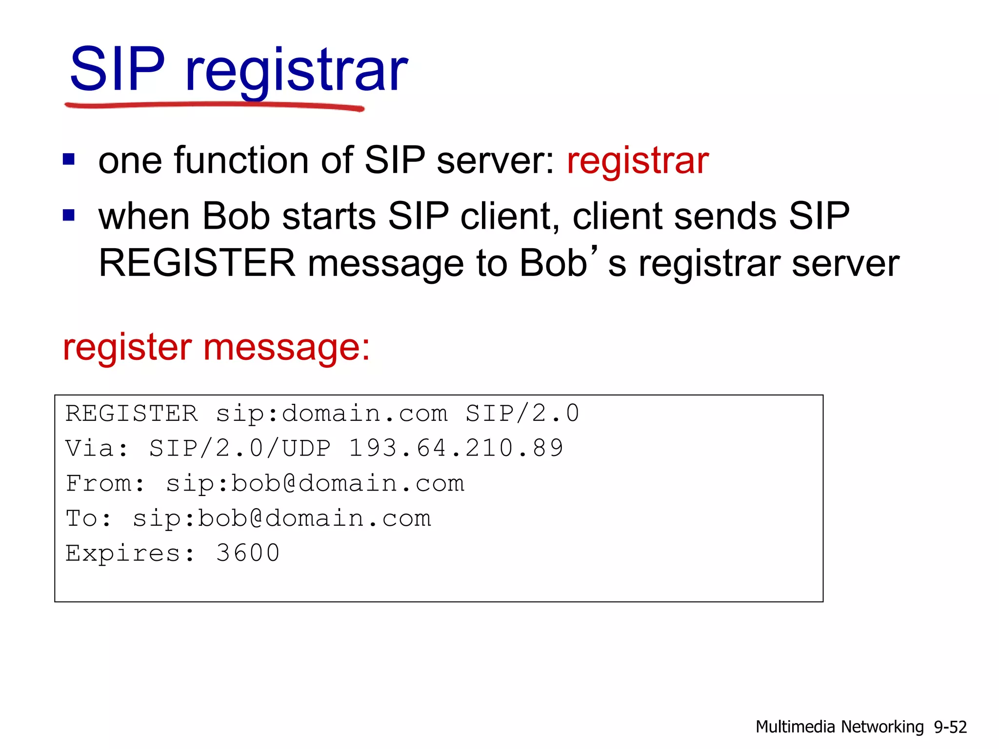 SIP registrar
REGISTER sip:domain.com SIP/2.0
Via: SIP/2.0/UDP 193.64.210.89
From: sip:bob@domain.com
To: sip:bob@domain.com
Expires: 3600
 one function of SIP server: registrar
 when Bob starts SIP client, client sends SIP
REGISTER message to Bob’s registrar server
register message:
9-52Multimedia Networking
 