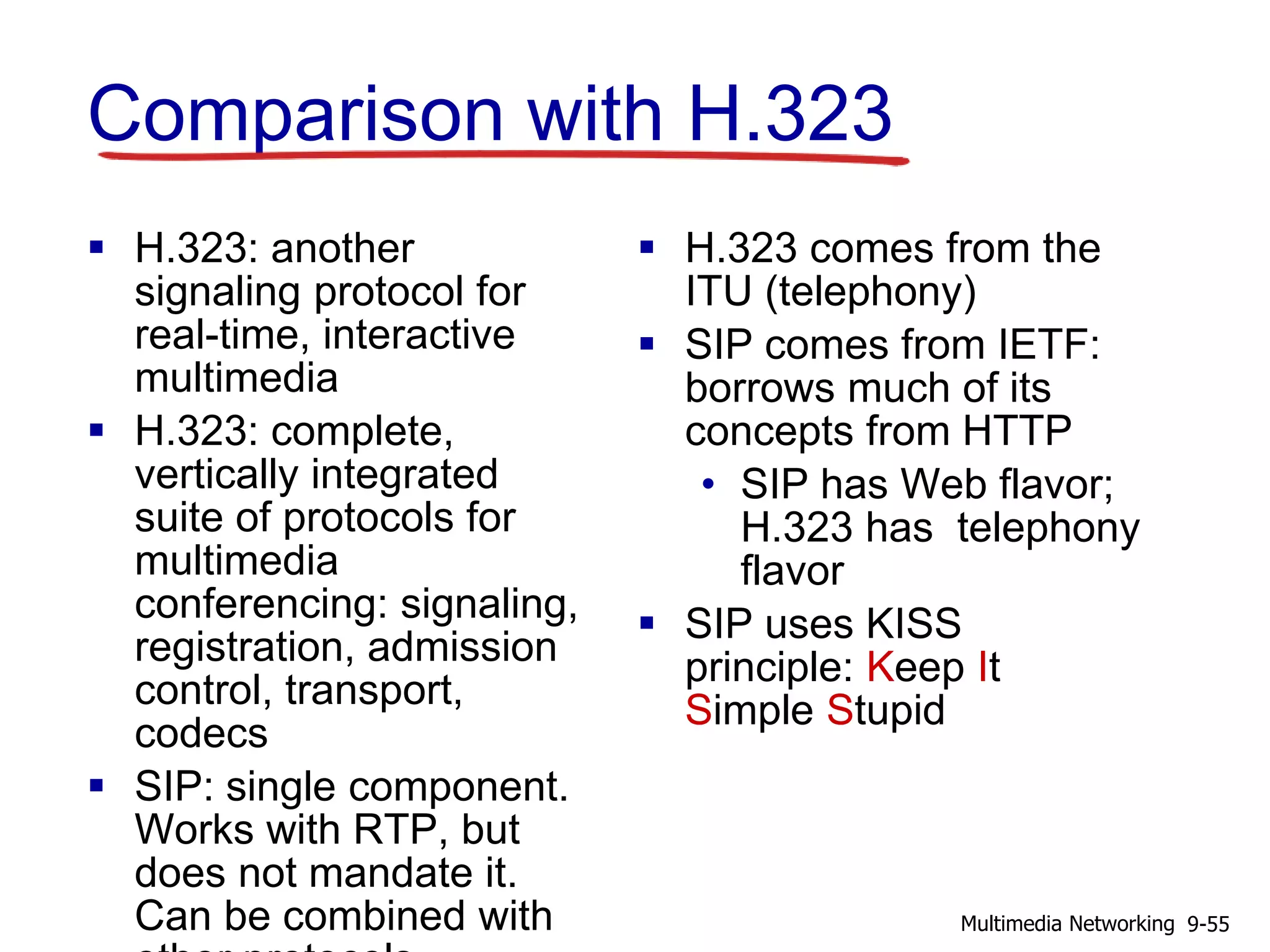 Comparison with H.323
 H.323: another
signaling protocol for
real-time, interactive
multimedia
 H.323: complete,
vertically integrated
suite of protocols for
multimedia
conferencing: signaling,
registration, admission
control, transport,
codecs
 SIP: single component.
Works with RTP, but
does not mandate it.
Can be combined with
 H.323 comes from the
ITU (telephony)
 SIP comes from IETF:
borrows much of its
concepts from HTTP
• SIP has Web flavor;
H.323 has telephony
flavor
 SIP uses KISS
principle: Keep It
Simple Stupid
9-55Multimedia Networking
 