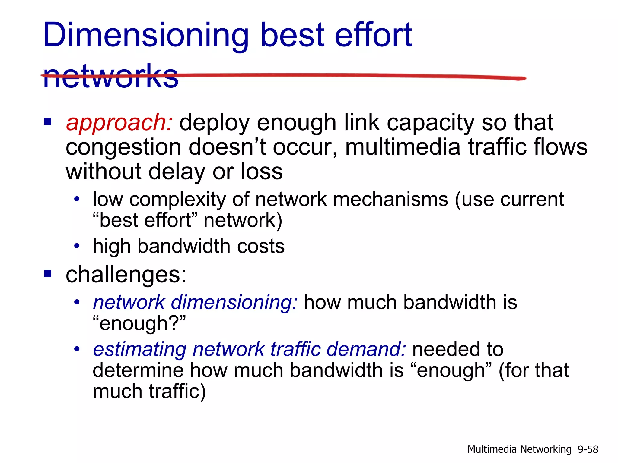 Dimensioning best effort
networks
 approach: deploy enough link capacity so that
congestion doesn’t occur, multimedia traffic flows
without delay or loss
• low complexity of network mechanisms (use current
“best effort” network)
• high bandwidth costs
 challenges:
• network dimensioning: how much bandwidth is
“enough?”
• estimating network traffic demand: needed to
determine how much bandwidth is “enough” (for that
much traffic)
9-58Multimedia Networking
 