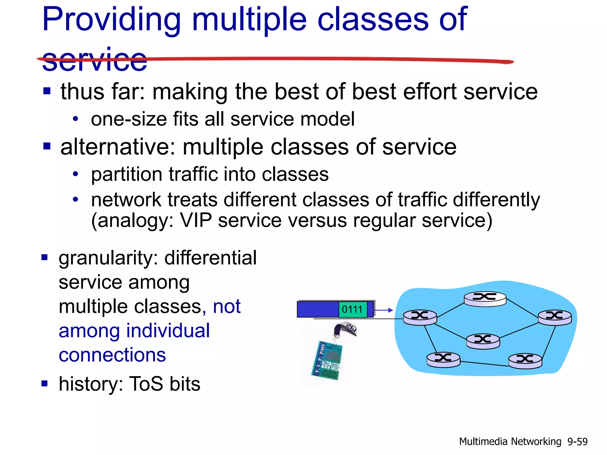 Providing multiple classes of
service
 thus far: making the best of best effort service
• one-size fits all service model
 alternative: multiple classes of service
• partition traffic into classes
• network treats different classes of traffic differently
(analogy: VIP service versus regular service)
0111
 granularity: differential
service among
multiple classes, not
among individual
connections
 history: ToS bits
9-59Multimedia Networking
 