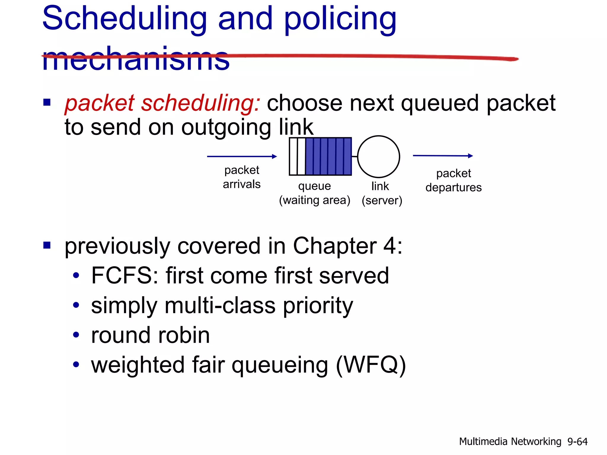 Scheduling and policing
mechanisms
 packet scheduling: choose next queued packet
to send on outgoing link
 previously covered in Chapter 4:
• FCFS: first come first served
• simply multi-class priority
• round robin
• weighted fair queueing (WFQ)
queue
(waiting area)
packet
arrivals
packet
departureslink
(server)
9-64Multimedia Networking
 