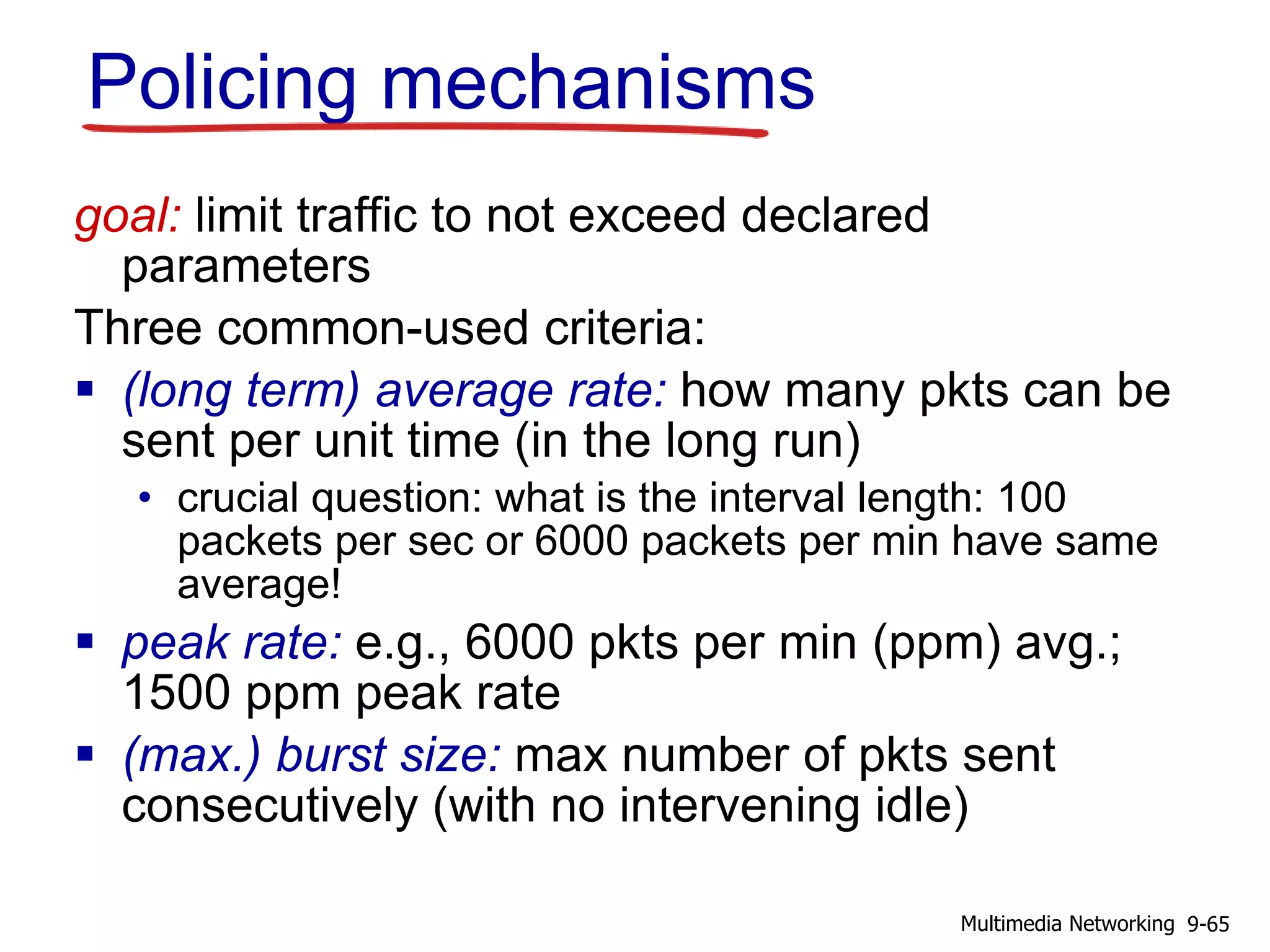 Policing mechanisms
goal: limit traffic to not exceed declared
parameters
Three common-used criteria:
 (long term) average rate: how many pkts can be
sent per unit time (in the long run)
• crucial question: what is the interval length: 100
packets per sec or 6000 packets per min have same
average!
 peak rate: e.g., 6000 pkts per min (ppm) avg.;
1500 ppm peak rate
 (max.) burst size: max number of pkts sent
consecutively (with no intervening idle)
9-65Multimedia Networking
 