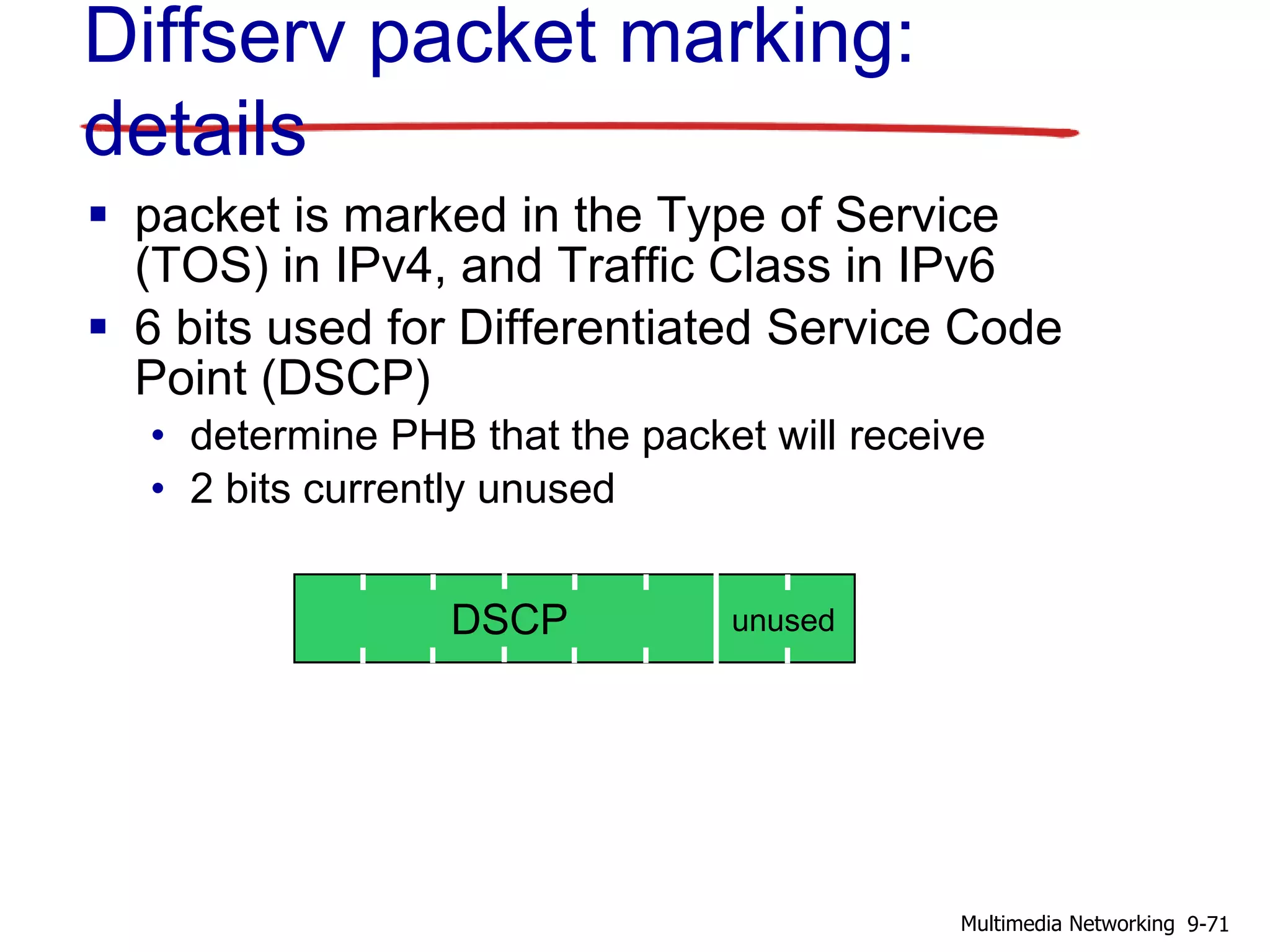 Diffserv packet marking:
details
 packet is marked in the Type of Service
(TOS) in IPv4, and Traffic Class in IPv6
 6 bits used for Differentiated Service Code
Point (DSCP)
• determine PHB that the packet will receive
• 2 bits currently unused
DSCP unused
9-71Multimedia Networking
 