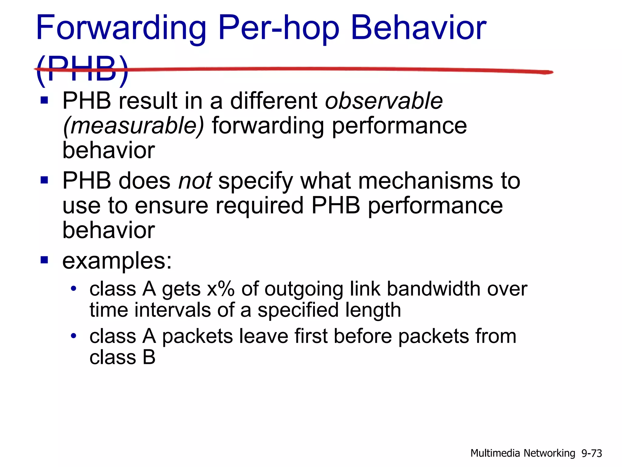 Forwarding Per-hop Behavior
(PHB)
 PHB result in a different observable
(measurable) forwarding performance
behavior
 PHB does not specify what mechanisms to
use to ensure required PHB performance
behavior
 examples:
• class A gets x% of outgoing link bandwidth over
time intervals of a specified length
• class A packets leave first before packets from
class B
9-73Multimedia Networking
 