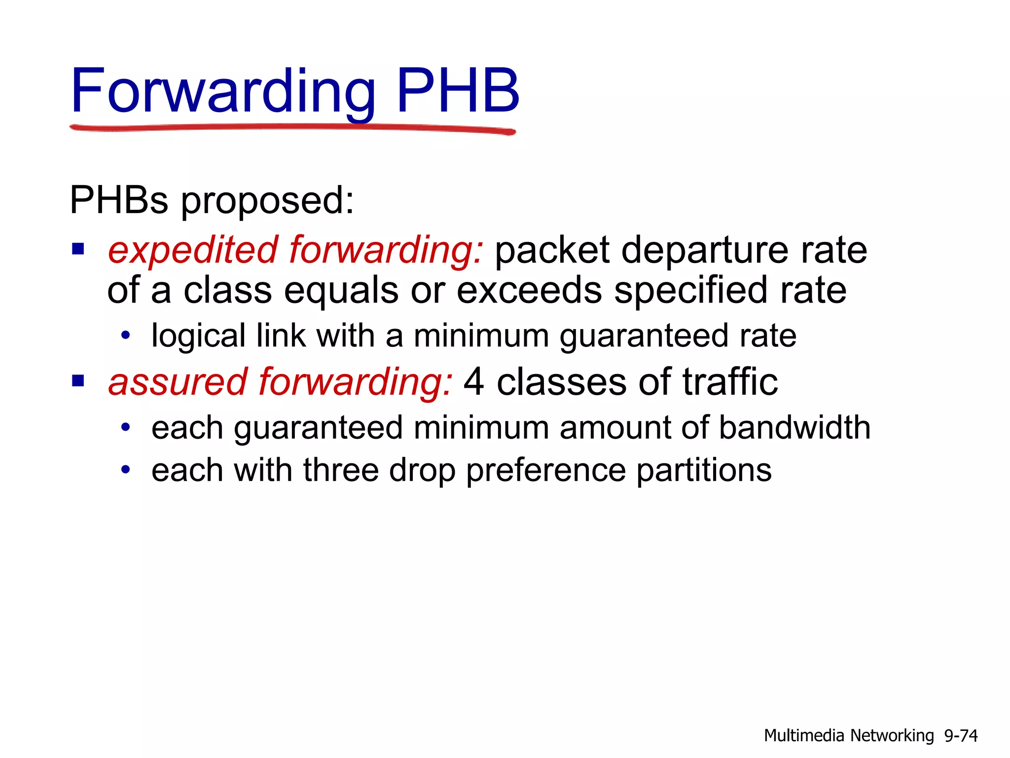 Forwarding PHB
PHBs proposed:
 expedited forwarding: packet departure rate
of a class equals or exceeds specified rate
• logical link with a minimum guaranteed rate
 assured forwarding: 4 classes of traffic
• each guaranteed minimum amount of bandwidth
• each with three drop preference partitions
9-74Multimedia Networking
 