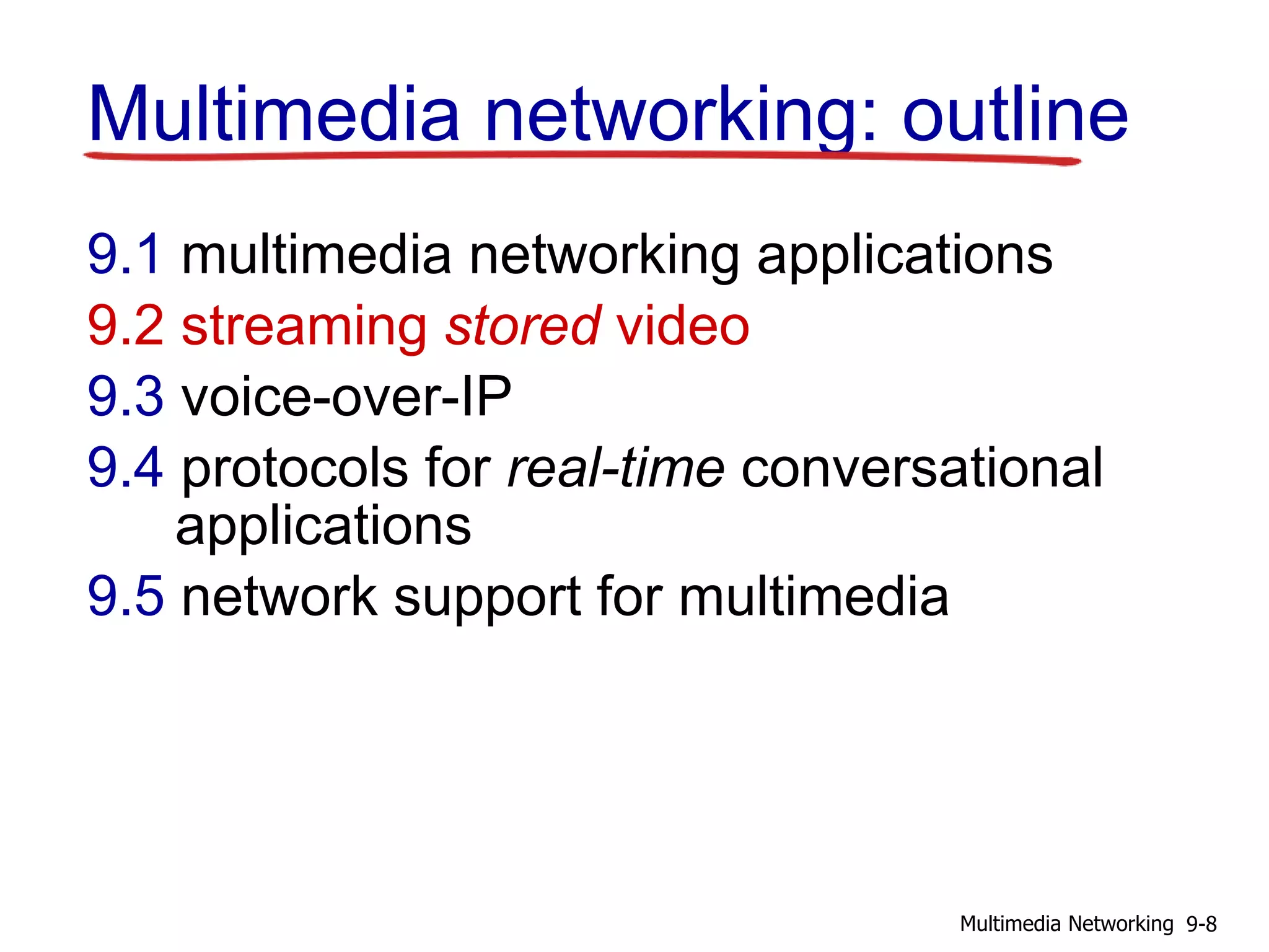 Multimedia networking: outline
9.1 multimedia networking applications
9.2 streaming stored video
9.3 voice-over-IP
9.4 protocols for real-time conversational
applications
9.5 network support for multimedia
9-8Multimedia Networking
 
