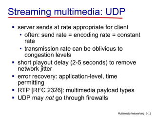 Streaming multimedia: UDP
 server sends at rate appropriate for client
• often: send rate = encoding rate = constant
rate
• transmission rate can be oblivious to
congestion levels
 short playout delay (2-5 seconds) to remove
network jitter
 error recovery: application-level, time
permitting
 RTP [RFC 2326]: multimedia payload types
 UDP may not go through firewalls
9-15Multimedia Networking
 