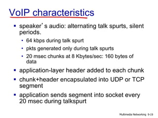 VoIP characteristics
 speaker’s audio: alternating talk spurts, silent
periods.
• 64 kbps during talk spurt
• pkts generated only during talk spurts
• 20 msec chunks at 8 Kbytes/sec: 160 bytes of
data
 application-layer header added to each chunk
 chunk+header encapsulated into UDP or TCP
segment
 application sends segment into socket every
20 msec during talkspurt
9-19Multimedia Networking
 