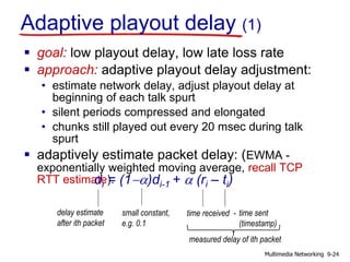 Adaptive playout delay (1)
 goal: low playout delay, low late loss rate
 approach: adaptive playout delay adjustment:
• estimate network delay, adjust playout delay at
beginning of each talk spurt
• silent periods compressed and elongated
• chunks still played out every 20 msec during talk
spurt
 adaptively estimate packet delay: (EWMA -
exponentially weighted moving average, recall TCP
RTT estimate):di = (1-a)di-1 + a (ri – ti)
delay estimate
after ith packet
small constant,
e.g. 0.1
time received - time sent
(timestamp)
measured delay of ith packet
9-24Multimedia Networking
 
