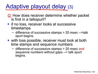Q: How does receiver determine whether packet
is first in a talkspurt?
 if no loss, receiver looks at successive
timestamps
• difference of successive stamps > 20 msec -->talk
spurt begins.
 with loss possible, receiver must look at both
time stamps and sequence numbers
• difference of successive stamps > 20 msec and
sequence numbers without gaps --> talk spurt
begins.
Adaptive playout delay (3)
9-26Multimedia Networking
 