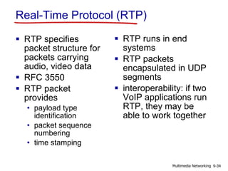 Real-Time Protocol (RTP)
 RTP specifies
packet structure for
packets carrying
audio, video data
 RFC 3550
 RTP packet
provides
• payload type
identification
• packet sequence
numbering
• time stamping
 RTP runs in end
systems
 RTP packets
encapsulated in UDP
segments
 interoperability: if two
VoIP applications run
RTP, they may be
able to work together
9-34Multimedia Networking
 