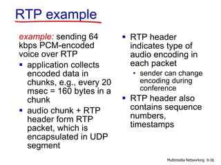 RTP example
example: sending 64
kbps PCM-encoded
voice over RTP
 application collects
encoded data in
chunks, e.g., every 20
msec = 160 bytes in a
chunk
 audio chunk + RTP
header form RTP
packet, which is
encapsulated in UDP
segment
 RTP header
indicates type of
audio encoding in
each packet
• sender can change
encoding during
conference
 RTP header also
contains sequence
numbers,
timestamps
9-36Multimedia Networking
 