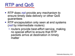 RTP and QoS
 RTP does not provide any mechanism to
ensure timely data delivery or other QoS
guarantees
 RTP encapsulation only seen at end systems
(not by intermediate routers)
• routers provide best-effort service, making
no special effort to ensure that RTP
packets arrive at destination in timely
matter
9-37Multimedia Networking
 