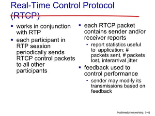 Real-Time Control Protocol
(RTCP)
 works in conjunction
with RTP
 each participant in
RTP session
periodically sends
RTCP control packets
to all other
participants
 each RTCP packet
contains sender and/or
receiver reports
• report statistics useful
to application: #
packets sent, # packets
lost, interarrival jitter
 feedback used to
control performance
• sender may modify its
transmissions based on
feedback
9-41Multimedia Networking
 