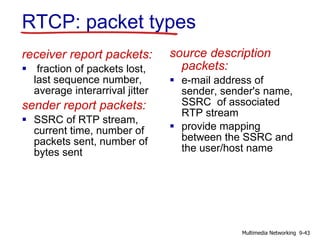 RTCP: packet types
receiver report packets:
 fraction of packets lost,
last sequence number,
average interarrival jitter
sender report packets:
 SSRC of RTP stream,
current time, number of
packets sent, number of
bytes sent
source description
packets:
 e-mail address of
sender, sender's name,
SSRC of associated
RTP stream
 provide mapping
between the SSRC and
the user/host name
9-43Multimedia Networking
 
