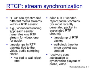 RTCP: stream synchronization
 RTCP can synchronize
different media streams
within a RTP session
 e.g., videoconferencing
app: each sender
generates one RTP
stream for video, one
for audio.
 timestamps in RTP
packets tied to the
video, audio sampling
clocks
• not tied to wall-clock
time
 each RTCP sender-
report packet contains
(for most recently
generated packet in
associated RTP
stream):
• timestamp of RTP
packet
• wall-clock time for
when packet was
created
 receivers uses
association to
synchronize playout of
audio, video
9-44Multimedia Networking
 