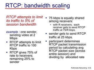 RTCP: bandwidth scaling
RTCP attempts to limit
its traffic to 5% of
session bandwidth
example : one sender,
sending video at 2
Mbps
 RTCP attempts to limit
RTCP traffic to 100
Kbps
 RTCP gives 75% of
rate to receivers;
remaining 25% to
sender
 75 kbps is equally shared
among receivers:
• with R receivers, each
receiver gets to send RTCP
traffic at 75/R kbps.
 sender gets to send RTCP
traffic at 25 kbps.
 participant determines
RTCP packet transmission
period by calculating avg
RTCP packet size (across
entire session) and
dividing by allocated rate
9-45Multimedia Networking
 